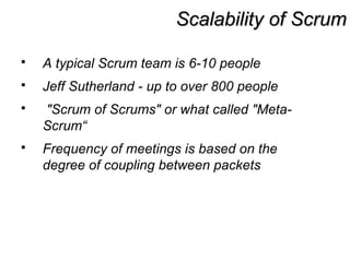 Scalability of ScrumScalability of Scrum
 A typical Scrum team is 6-10 people
 Jeff Sutherland - up to over 800 people
 "Scrum of Scrums" or what called "Meta-
Scrum“
 Frequency of meetings is based on the
degree of coupling between packets
 