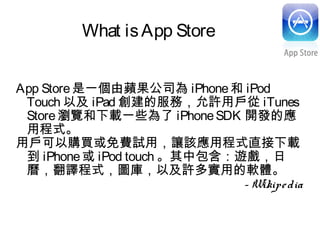 What isApp Store
App Store是一個由蘋果公司為 iPhone和 iPod
Touch 以及 iPad 創建的服務，允許用戶從 iTunes
Store瀏覽和下載一些為了 iPhoneSDK 開發的應
用程式。
用戶可以購買或免費試用，讓該應用程式直接下載
到 iPhone或 iPod touch 。其中包含：遊戲，日
曆，翻譯程式，圖庫，以及許多實用的軟體。
- Wikipedia
 