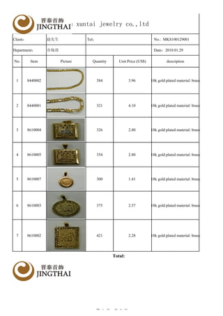 yiwu xuntai jewelry co.,ltd

Client：             赵先生             Tel：                                No.: MKS100129001

Department：         市场部                                                 Date：2010.01.29

No.        Item           Picture     Quantity      Unit Price (US$)            description



 1        8440002                          384            3.96         18k gold plated material: brass




 2        8440001                          321            4.10         18k gold plated material: brass




 3        8610004                          326            2.80         18k gold plated material: brass




 4        8610005                          354            2.80         18k gold plated material: brass




 5        8610007                          300            1.41         18k gold plated material: brass




 6        8610003                          375            2.57         18k gold plated material: brass




 7        8610002                          421            2.28         18k gold plated material: brass




                                                 Total:
                                                                                                         Y
                                                                                                         A




                                        第 1 页，共 2 页
 