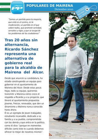 PP Andalucía
                            POPULARES DE MAIRENA                                en
                                                 Diciembre 2010        ra
                                                                          m os
                                                                    mp na
                                                                  Co re           r
                                                                       i       co
                                                                    Ma      Al
                                                                         l
                                                                      de
          "Somos un partido para la mayoría,
          que está en el centro, en la
          moderación, un partido en el que
          caben todos, que promete seriedad,
          sensatez y rigor, y que se ocupa de
          los problemas de los ciudadanos”


     Tras 20 años sin
     alternancia,
     Ricardo Sánchez
     representa una
     alternativa de
     gobierno real
     para la alcaldía de
     Mairena del Alcor.
     Desde que anunció su candidatura, ha
     estado construyendo un equipo para
     gobernar en el ayuntamiento de
     Mairena del Alcor. Desde estas pocas
     hojas, todo su equipo, queremos
     transmitir a Mairena cómo crece el
     respaldo a Ricardo y a su proyecto, que
     llevará al ayuntamiento propuestas
     jóvenes, frescas, renovadas, que den un
     dinamismo a Mairena nunca conocido
     hasta ahora.
     Él es un ejemplo de Joven trabajador,
     estudiante incansable, dedicado a su
     familia y a su pueblo, comprometido
     con los demás y que entra en la política,
     como él dice: “porque en momentos
     difíciles como éste es cuando debemos
     ofrecer lo mejor de nosotros mismos”.
 