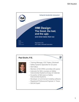 ISA Houston 
1 
HMI Design: 
The Good, the bad, 
and the ugly 
Standards 
Certification 
Education & Training 
Publishing 
Conferences & Exhibits 
(and what makes them so) 
Paul Gruhn, P.E. 
ICS Triplex | Rockwell Automation 
Paul Gruhn, P.E. 
– Training Manager, ICS Triplex | Rockwell 
– Safety Systems Specialist for 22 years 
– IISSAA FFellllow 
– Member of ISA SP84 committee (20 years) 
– Instructor for ISA’s courses on Safety 
Instrumented Systems (8 days of material) 
– Co-author of ISA book on Safety 
Instrumented Systems 
– Developer of commercial modeling software 
– Registered Professional Engineer in Texas 
– ISA 84 Expert 
 