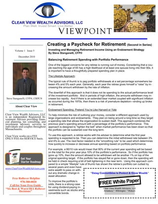 V IEWPOINT
                                     Creating a Paycheck for Retirement (Second in Series)
        Volume 1 Issue 5             Investing and Managing Retirement Income Using an Endowment Strategy
                                     By Steve Stanganelli, CFP®
           December 2010
                                     Balancing Retirement Spending with Portfolio Performance
                                     One of the biggest concerns for any retiree is running out of money. Considering that a cou-
                                     ple reaching the age of 65 has a high likelihood of at least one spouse living into their 90s, it
                                     is important to have a thoughtfully prepared spending plan in place.

                                     The Lifestyle Approach:

                                     The typical rule of thumb is to peg portfolio withdrawals at a set percentage somewhere be-
                                     tween 4% and 5% each year. Generally, each year the retiree gives himself a “raise” by in-
                                     creasing the amount withdrawn by the rate of inflation.

                                     The downfall of this approach is that it does not tie spending to the actual performance level
                                     of the investment portfolio. And in periods of high inflation, the amounts withdrawn may in-
Steve Stanganelli, CFP®, CRPC®       crease too rapidly. And if there is an extended bear market coupled with significant inflation
                                     as occurred during the 1970s, then there is a risk of premature depletion—ending up broke
                                     in retirement.
        About Clear View
                                     Endowment Spending: Pretend You’re Like Harvard or Yale
Clear View Wealth Advisors, LLC      To help minimize the risk of outliving your money, consider a different approach used by
is an independent Registered In-     large organizations and endowments. They plan on being around a long time so they target
vestment Advisor providing finan-
cial planning, tax consulting, and   a spending rate that allows the organization to sustain itself. This approach combines the
investment advisory services to      previous year’s spending amount with a percentage of the portfolio’s performance. This
individuals and couples throughout   approach is designed to “tighten the belt” when market performance has been down so that
Massachusetts.                       the portfolio can be sustained over the long term.

Clear View works on a FEE            To use this approach, a retiree works with his adviser to determine what the first year
ONLY/FEE-for-SERVICE basis.          spending is expected to be. Then you can determine the initial withdrawal rate between 3%
                                     and 4% to use. The next factor needed is the “smoothing rule” to be used which determines
                                     how quickly to increase or decrease annual spending based on portfolio performance.

                                     For example, a 90/10 rule would mean that 90% of the current year spending will be based
                                     on the total for the prior year plus 10% of the portfolio’s performance. So if the portfolio has
                                     gone up 10%, then the amount allowed to be withdrawn will be another 1% on top of the
                                     original spending target. If the portfolio has stayed flat or gone down, then the spending will
                                     be held in check requiring a bit of belt tightening in the near term. Using this approach com-
                                     pared to a simple “lifestyle” rule of thumb has shown the retiree’s portfolio can outlast by
                                     several years and even have
www.ClearViewWealthAdvisors.com
                                     extra wealth to pass on with-
                                     out any dramatic change in              “Using Convertibles to Protect & Grow Wealth”
                                     asset allocation.
     Free Rollover Helpline
                                                                                                  er
                                                                                    FREE White Pap
            978-388-0020             To improve the portfolio’s
   Call for Your Free Guide          odds, there is a strong case
                                     for using dividend-paying in-                     Clear View Wealth Advisors, LLC
“Six Best & Worst IRA Rollover       vestments such as stocks and
           Decisions”                                                                  Amesbury * Wilmington * Woburn
                                     convertible bonds.
 