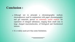 Conclusion :
* Although not in principle a chromatographic method,
electrophoresis used in conjunction with paper chromatography
and gel materials, proves an extremely useful method for
separation of charged substances, ranging from small ions to
large charged macromolecules, of biological and biochemical
interest.
* It is widely used yet it has some limitations.
 