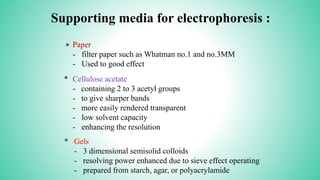 Supporting media for electrophoresis :
* Paper
- filter paper such as Whatman no.1 and no.3MM
- Used to good effect
* Cellulose acetate
- containing 2 to 3 acetyl groups
- to give sharper bands
- more easily rendered transparent
- low solvent capacity
- enhancing the resolution
Gels
- 3 dimensional semisolid colloids
- resolving power enhanced due to sieve effect operating
- prepared from starch, agar, or polyacrylamide
*
 
