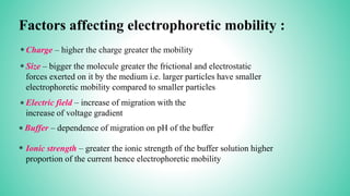 Factors affecting electrophoretic mobility :
*
*
*
Charge – higher the charge greater the mobility
Size – bigger the molecule greater the frictional and electrostatic
forces exerted on it by the medium i.e. larger particles have smaller
electrophoretic mobility compared to smaller particles
Electric field – increase of migration with the
increase of voltage gradient
* Buffer – dependence of migration on pH of the buffer
* Ionic strength – greater the ionic strength of the buffer solution higher
proportion of the current hence electrophoretic mobility
 