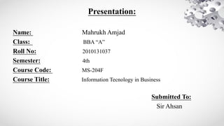Presentation:
Name: Mahrukh Amjad
Class: BBA “A”
Roll No: 2010131037
Semester: 4th
Course Code: MS-204F
Course Title: Information Tecnology in Business
Submitted To:
Sir Ahsan
 