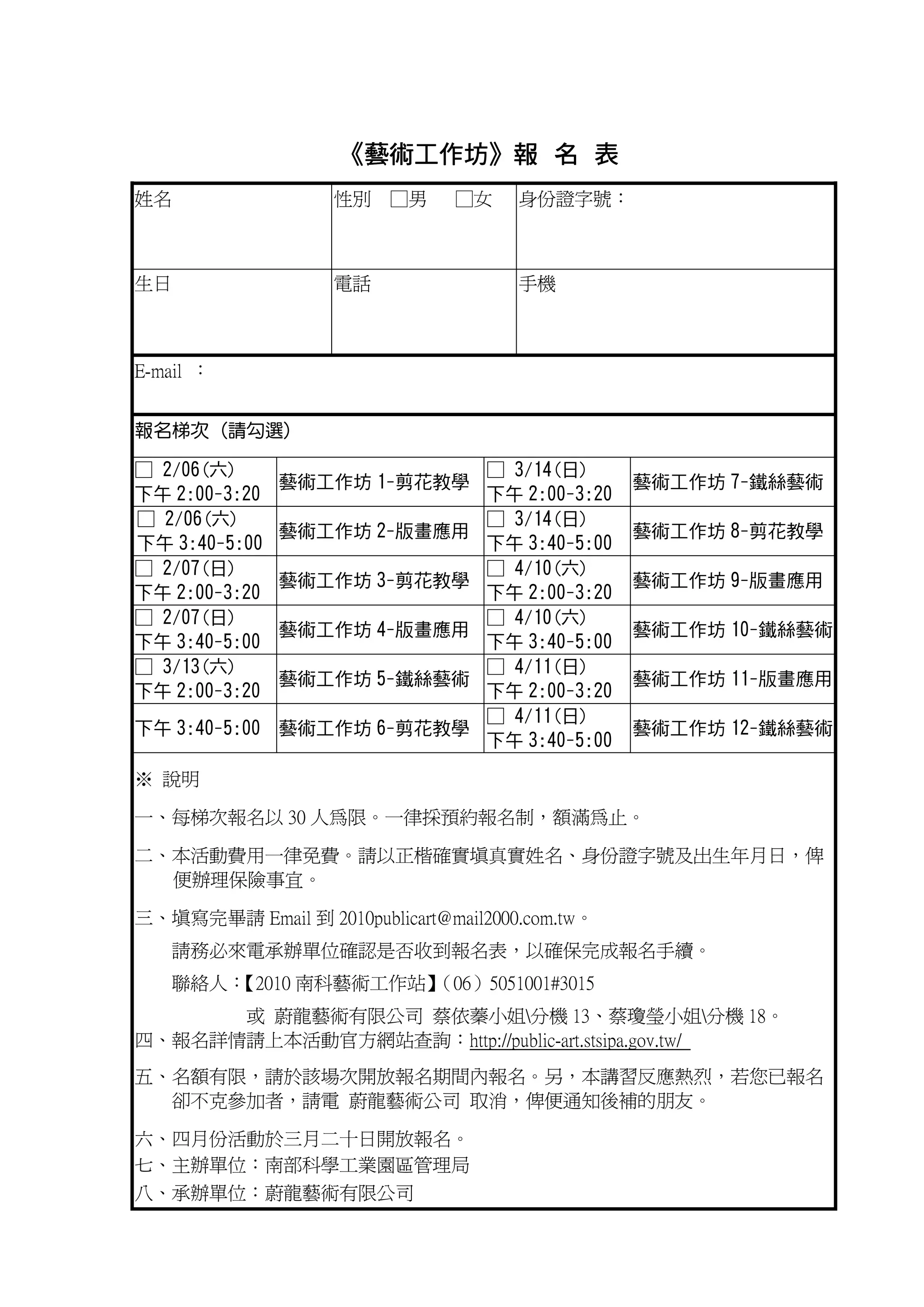 《藝術工作坊》報 名 表
                     藝術工作坊》
姓名                 性別 □男        □女    身份證字號：



生日                 電話                 手機



E-mail ：


報名梯次 (請勾選)

□ 2/06(六)                          □ 3/14(日)
               藝術工作坊 1-剪花教學                       藝術工作坊 7-鐵絲藝術
下午 2:00-3:20                       下午 2:00-3:20
□ 2/06(六)                          □ 3/14(日)
               藝術工作坊 2-版畫應用                       藝術工作坊 8-剪花教學
下午 3:40-5:00                       下午 3:40-5:00
□ 2/07(日)                          □ 4/10(六)
               藝術工作坊 3-剪花教學                       藝術工作坊 9-版畫應用
下午 2:00-3:20                       下午 2:00-3:20
□ 2/07(日)                          □ 4/10(六)
               藝術工作坊 4-版畫應用                       藝術工作坊 10-鐵絲藝術
下午 3:40-5:00                       下午 3:40-5:00
□ 3/13(六)                          □ 4/11(日)
               藝術工作坊 5-鐵絲藝術                       藝術工作坊 11-版畫應用
下午 2:00-3:20                       下午 2:00-3:20
                                   □ 4/11(日)
下午 3:40-5:00 藝術工作坊 6-剪花教學                         藝術工作坊 12-鐵絲藝術
                                   下午 3:40-5:00

※ 說明

一、每梯次報名以 30 人為限。一律採預約報名制，額滿為止。

二、本活動費用一律免費。請以正楷確實填真實姓名、身份證字號及出生年月日，俾
  便辦理保險事宜。

三、填寫完畢請 Email 到 2010publicart@mail2000.com.tw。
   請務必來電承辦單位確認是否收到報名表，以確保完成報名手續。
   聯絡人：
      【2010 南科藝術工作站】
                   （06）5051001#3015
      或 蔚龍藝術有限公司 蔡依蓁小姐分機 13、蔡瓊瑩小姐分機 18。
四、報名詳情請上本活動官方網站查詢：http://public-art.stsipa.gov.tw/
五、名額有限，請於該場次開放報名期間內報名。另，本講習反應熱烈，若您已報名
  卻不克參加者，請電 蔚龍藝術公司 取消，俾便通知後補的朋友。

六、四月份活動於三月二十日開放報名。
七、主辦單位：南部科學工業園區管理局
八、承辦單位：蔚龍藝術有限公司
 