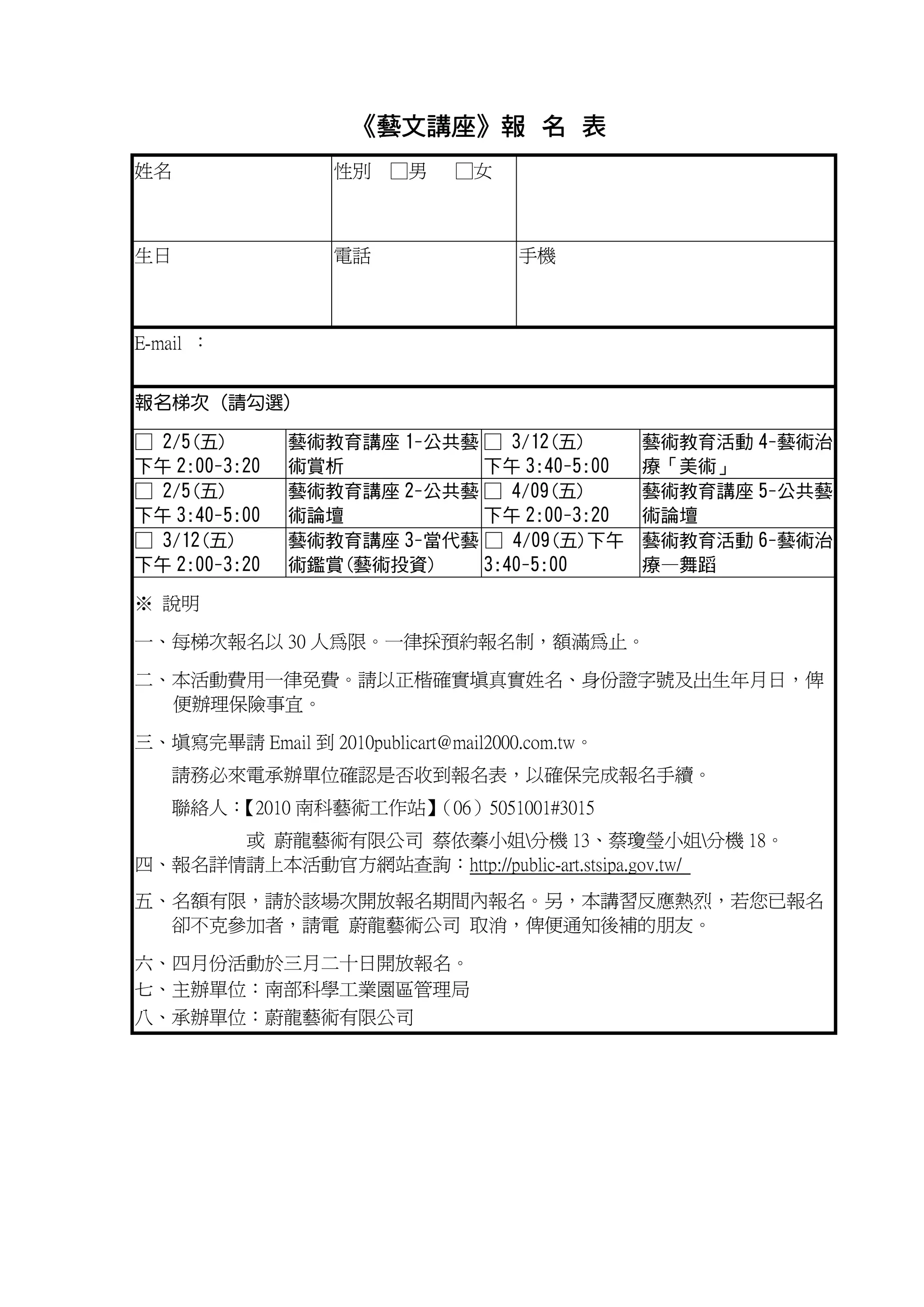 《藝文講座》報 名 表
                      藝文講座》
姓名                 性別 □男        □女



生日                 電話                 手機



E-mail ：


報名梯次 (請勾選)

□ 2/5(五)       藝術教育講座 1-公共藝 □ 3/12(五)            藝術教育活動 4-藝術治
下午 2:00-3:20   術賞析          下午 3:40-5:00         療「美術」
□ 2/5(五)       藝術教育講座 2-公共藝 □ 4/09(五)            藝術教育講座 5-公共藝
下午 3:40-5:00   術論壇          下午 2:00-3:20         術論壇
□ 3/12(五)      藝術教育講座 3-當代藝 □ 4/09(五)下午          藝術教育活動 6-藝術治
下午 2:00-3:20   術鑑賞(藝術投資)    3:40-5:00            療—舞蹈

※ 說明

一、每梯次報名以 30 人為限。一律採預約報名制，額滿為止。

二、本活動費用一律免費。請以正楷確實填真實姓名、身份證字號及出生年月日，俾
  便辦理保險事宜。

三、填寫完畢請 Email 到 2010publicart@mail2000.com.tw。
   請務必來電承辦單位確認是否收到報名表，以確保完成報名手續。
   聯絡人：
      【2010 南科藝術工作站】
                   （06）5051001#3015
      或 蔚龍藝術有限公司 蔡依蓁小姐分機 13、蔡瓊瑩小姐分機 18。
四、報名詳情請上本活動官方網站查詢：http://public-art.stsipa.gov.tw/
五、名額有限，請於該場次開放報名期間內報名。另，本講習反應熱烈，若您已報名
  卻不克參加者，請電 蔚龍藝術公司 取消，俾便通知後補的朋友。

六、四月份活動於三月二十日開放報名。
七、主辦單位：南部科學工業園區管理局
八、承辦單位：蔚龍藝術有限公司
 