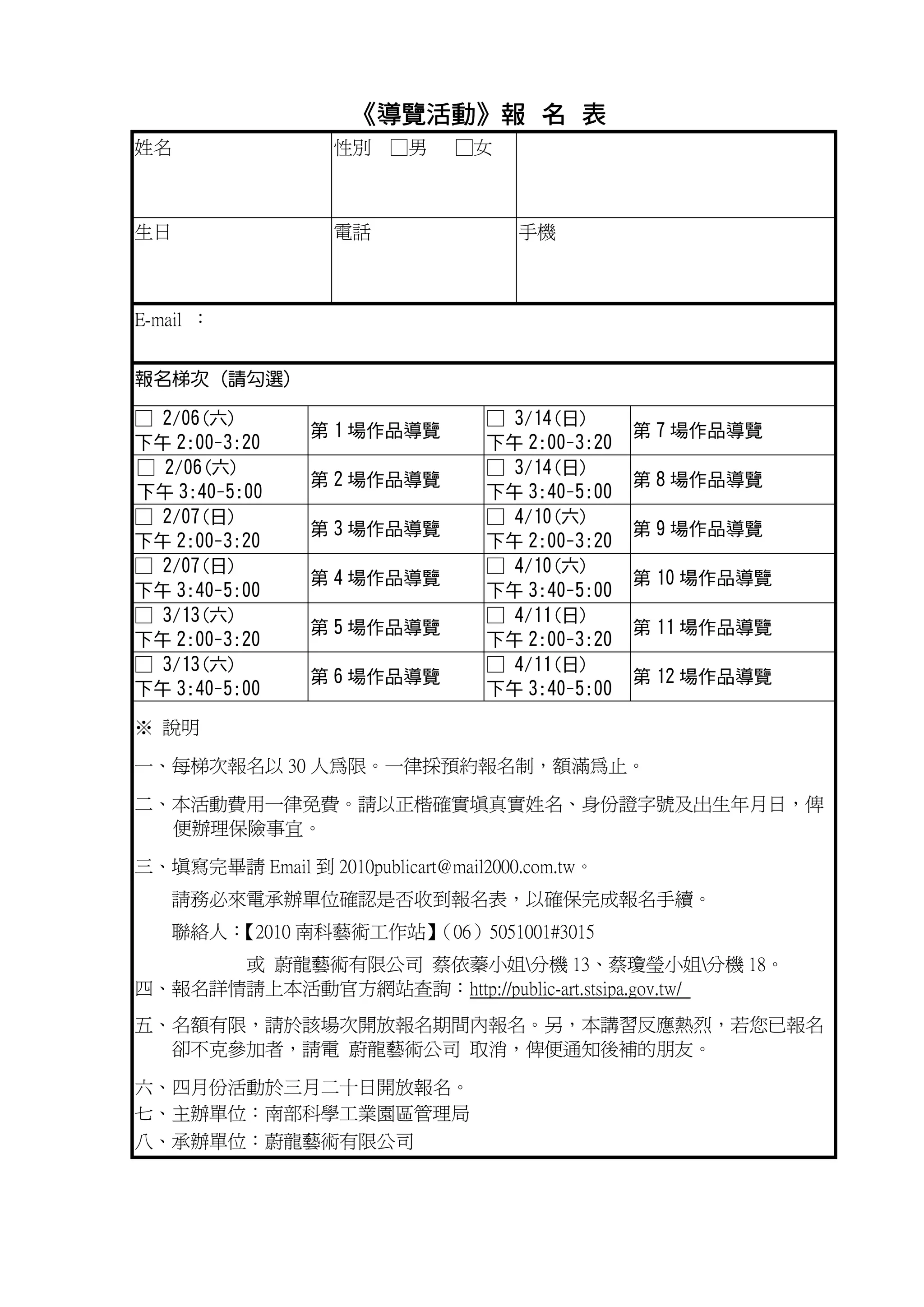 《導覽活動》報 名 表
                      導覽活動》
姓名                 性別 □男        □女



生日                 電話                 手機



E-mail ：


報名梯次 (請勾選)

□ 2/06(六)                          □ 3/14(日)
                 第 1 場作品導覽                        第 7 場作品導覽
下午 2:00-3:20                       下午 2:00-3:20
□ 2/06(六)                          □ 3/14(日)
                 第 2 場作品導覽                        第 8 場作品導覽
下午 3:40-5:00                       下午 3:40-5:00
□ 2/07(日)                          □ 4/10(六)
                 第 3 場作品導覽                        第 9 場作品導覽
下午 2:00-3:20                       下午 2:00-3:20
□ 2/07(日)                          □ 4/10(六)
                 第 4 場作品導覽                        第 10 場作品導覽
下午 3:40-5:00                       下午 3:40-5:00
□ 3/13(六)                          □ 4/11(日)
                 第 5 場作品導覽                        第 11 場作品導覽
下午 2:00-3:20                       下午 2:00-3:20
□ 3/13(六)                          □ 4/11(日)
                 第 6 場作品導覽                        第 12 場作品導覽
下午 3:40-5:00                       下午 3:40-5:00

※ 說明

一、每梯次報名以 30 人為限。一律採預約報名制，額滿為止。

二、本活動費用一律免費。請以正楷確實填真實姓名、身份證字號及出生年月日，俾
  便辦理保險事宜。

三、填寫完畢請 Email 到 2010publicart@mail2000.com.tw。
   請務必來電承辦單位確認是否收到報名表，以確保完成報名手續。
   聯絡人：
      【2010 南科藝術工作站】
                   （06）5051001#3015
      或 蔚龍藝術有限公司 蔡依蓁小姐分機 13、蔡瓊瑩小姐分機 18。
四、報名詳情請上本活動官方網站查詢：http://public-art.stsipa.gov.tw/
五、名額有限，請於該場次開放報名期間內報名。另，本講習反應熱烈，若您已報名
  卻不克參加者，請電 蔚龍藝術公司 取消，俾便通知後補的朋友。

六、四月份活動於三月二十日開放報名。
七、主辦單位：南部科學工業園區管理局
八、承辦單位：蔚龍藝術有限公司
 