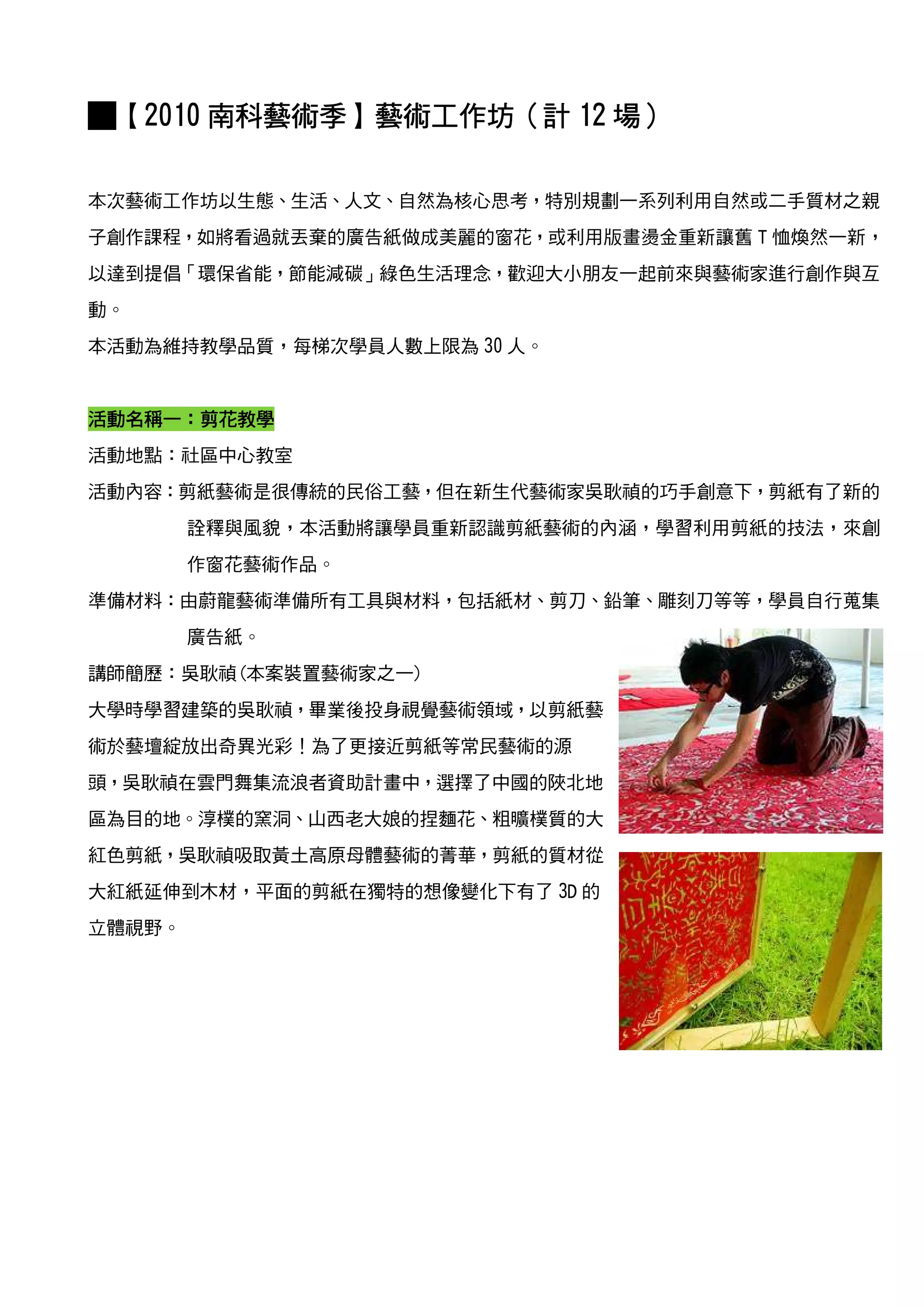 █【2010 南科藝術季】藝術工作坊（計 12 場）
       南科藝術季】藝術工作坊（

本次藝術工作坊以生態、生活、人文、自然為核心思考，特別規劃一系列利用自然或二手質材之親
子創作課程，如將看過就丟棄的廣告紙做成美麗的窗花，或利用版畫燙金重新讓舊 T 恤煥然一新，
以達到提倡「環保省能，節能減碳」綠色生活理念，歡迎大小朋友一起前來與藝術家進行創作與互
動。
本活動為維持教學品質，每梯次學員人數上限為 30 人。


活動名稱一
活動名稱一：剪花教學
活動地點：社區中心教室
活動內容：剪紙藝術是很傳統的民俗工藝，但在新生代藝術家吳耿禎的巧手創意下，剪紙有了新的
        詮釋與風貌，本活動將讓學員重新認識剪紙藝術的內涵，學習利用剪紙的技法，來創
        作窗花藝術作品。
準備材料：由蔚龍藝術準備所有工具與材料，包括紙材、剪刀、鉛筆、雕刻刀等等，學員自行蒐集
        廣告紙。
講師簡歷：吳耿禎(本案裝置藝術家之一)
大學時學習建築的吳耿禎，畢業後投身視覺藝術領域，以剪紙藝
術於藝壇綻放出奇異光彩！為了更接近剪紙等常民藝術的源
頭，吳耿禎在雲門舞集流浪者資助計畫中，選擇了中國的陜北地
區為目的地。淳樸的窯洞、山西老大娘的捏麵花、粗曠樸質的大
紅色剪紙，吳耿禎吸取黃土高原母體藝術的菁華，剪紙的質材從
大紅紙延伸到木材，平面的剪紙在獨特的想像變化下有了 3D 的
立體視野。
 