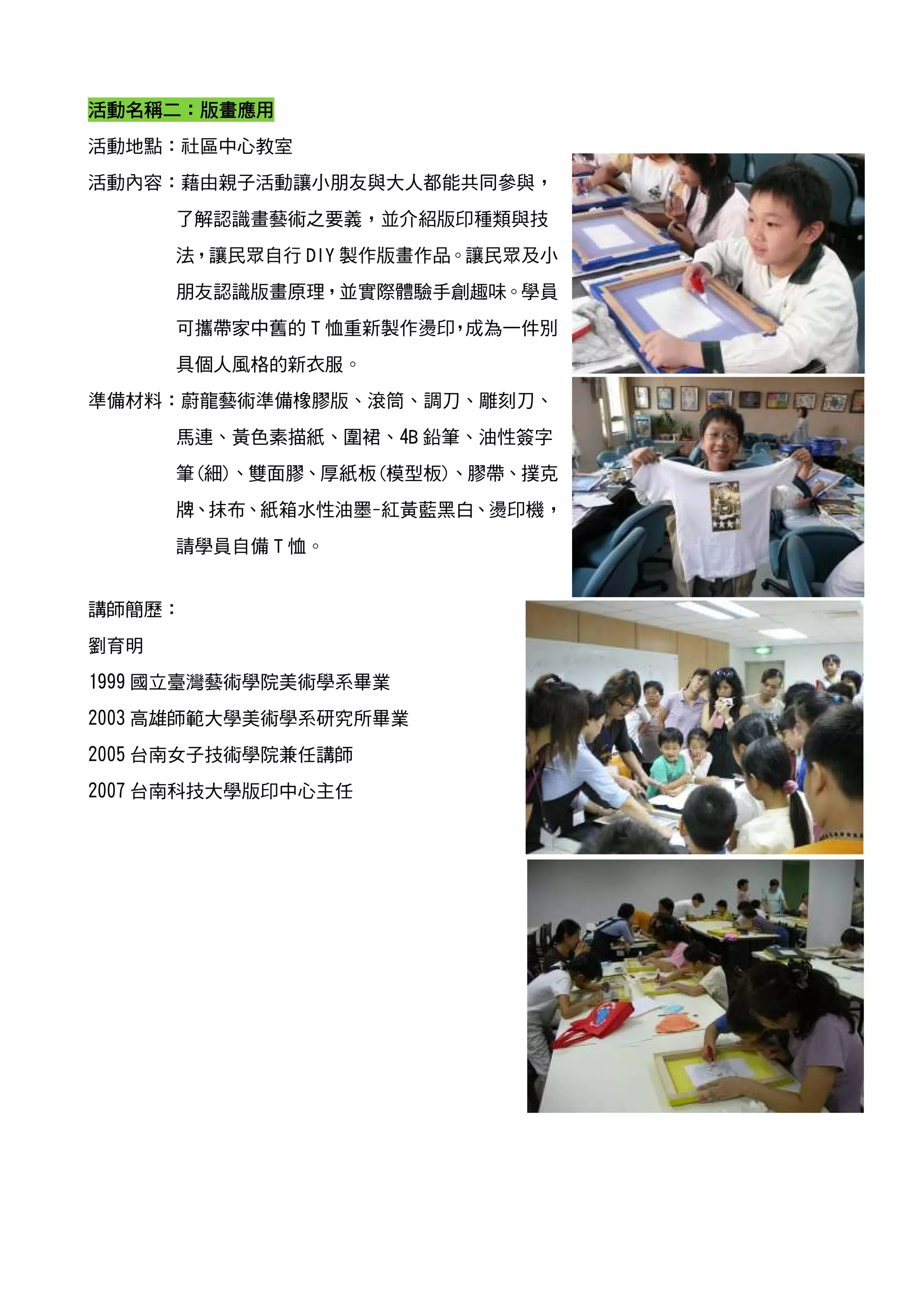 活動名稱二
活動名稱二：版畫應用
活動地點：社區中心教室
活動內容：藉由親子活動讓小朋友與大人都能共同參與，
      了解認識畫藝術之要義，並介紹版印種類與技
      法，讓民眾自行 DIY 製作版畫作品。讓民眾及小
      朋友認識版畫原理，並實際體驗手創趣味。學員
      可攜帶家中舊的 T 恤重新製作燙印 成為一件別
                       ，
      具個人風格的新衣服。
準備材料：蔚龍藝術準備橡膠版、滾筒、調刀、雕刻刀、
      馬連、黃色素描紙、圍裙、4B 鉛筆、油性簽字
      筆(細)、雙面膠、厚紙板(模型板)、膠帶、撲克
      牌、抹布、紙箱水性油墨-紅黃藍黑白、燙印機，
      請學員自備 T 恤。


講師簡歷：
劉育明
1999 國立臺灣藝術學院美術學系畢業
2003 高雄師範大學美術學系研究所畢業
2005 台南女子技術學院兼任講師
2007 台南科技大學版印中心主任
 
