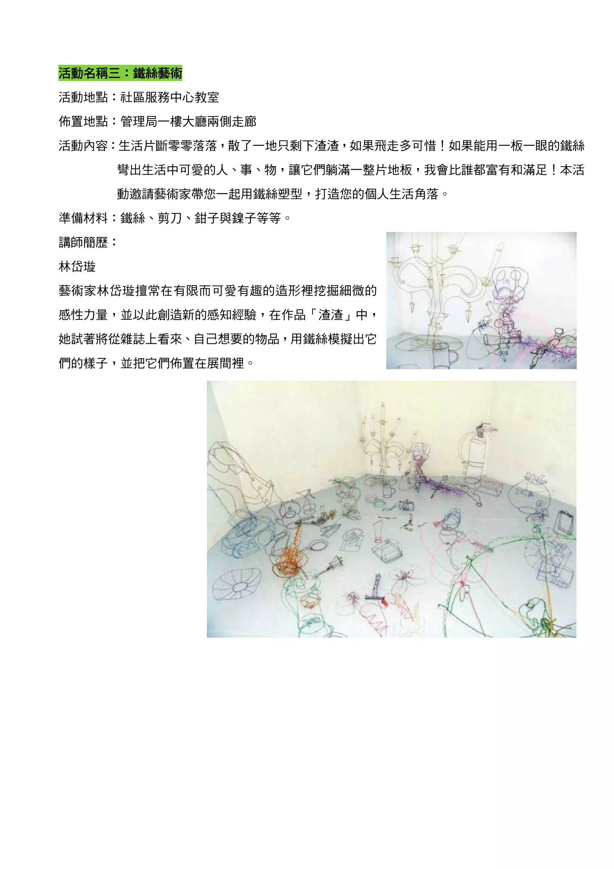活動名稱三
活動名稱三：鐵絲藝術
活動地點：社區服務中心教室
佈置地點：管理局一樓大廳兩側走廊
活動內容：生活片斷零零落落，散了一地只剩下渣渣，如果飛走多可惜！如果能用一板一眼的鐵絲
      彎出生活中可愛的人、事、物，讓它們躺滿一整片地板，我會比誰都富有和滿足！本活
      動邀請藝術家帶您一起用鐵絲塑型，打造您的個人生活角落。
準備材料：鐵絲、剪刀、鉗子與鎳子等等。
講師簡歷：
林岱璇
藝術家林岱璇擅常在有限而可愛有趣的造形裡挖掘細微的
感性力量，並以此創造新的感知經驗，在作品「渣渣」中，
她試著將從雜誌上看來、自己想要的物品，用鐵絲模擬出它
們的樣子，並把它們佈置在展間裡。
 