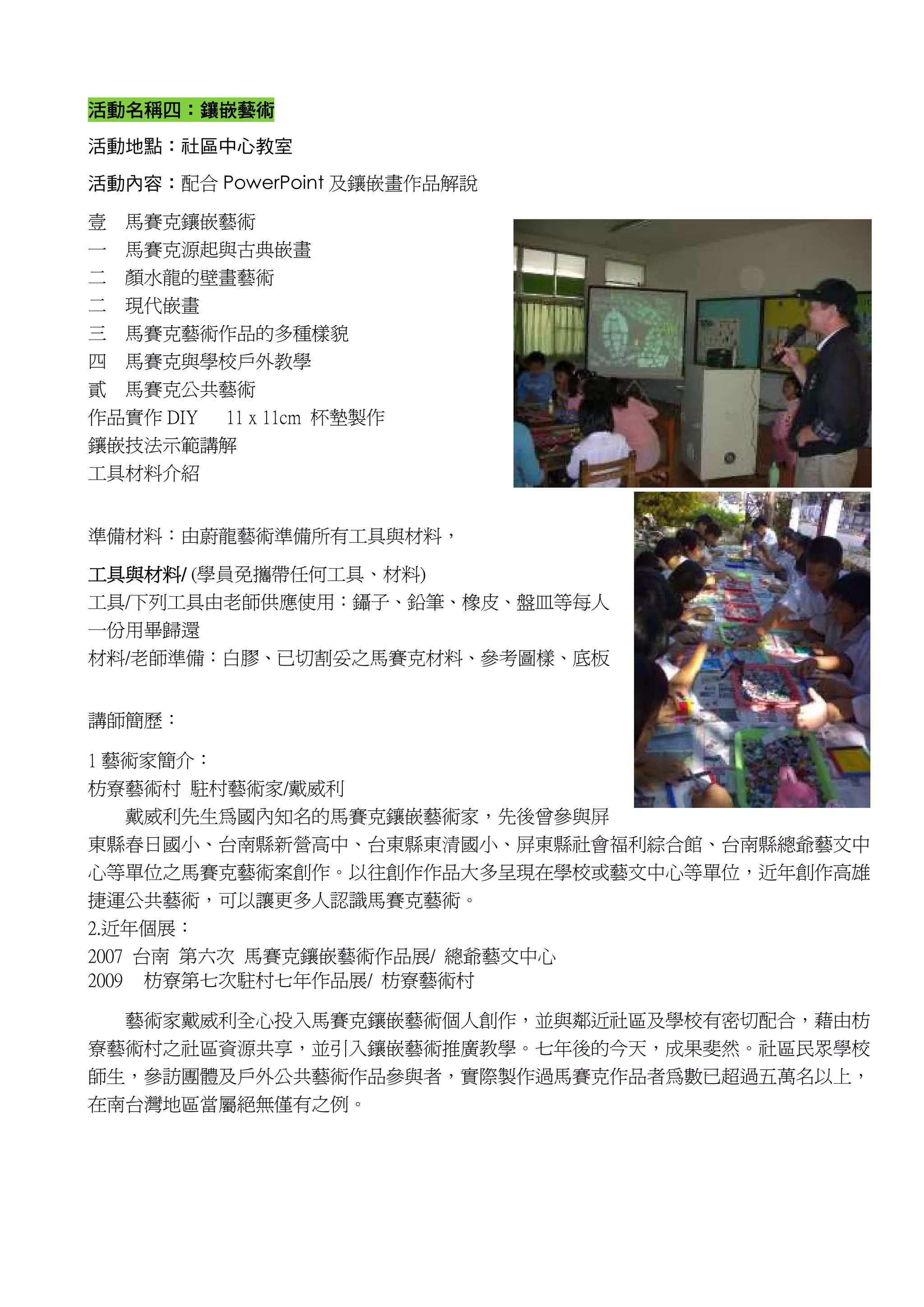 活動名稱四
活動名稱四：鑲嵌藝術
活動地點：社區中心教室

活動內容：配合 PowerPoint 及鑲嵌畫作品解說

壹 馬賽克鑲嵌藝術
一 馬賽克源起與古典嵌畫
二 顏水龍的壁畫藝術
二   現代嵌畫
三   馬賽克藝術作品的多種樣貌
四   馬賽克與學校戶外教學
貳   馬賽克公共藝術
作品實作 DIY 11 x 11cm 杯墊製作
鑲嵌技法示範講解
工具材料介紹


準備材料：由蔚龍藝術準備所有工具與材料，

工具與材料/
工具與材料/ (學員免攜帶任何工具、材料)
工具/下列工具由老師供應使用：鑷子、鉛筆、橡皮、盤皿等每人
一份用畢歸還
材料/老師準備：白膠、已切割妥之馬賽克材料、參考圖樣、底板


講師簡歷：

1 藝術家簡介：
枋寮藝術村 駐村藝術家/戴威利
   戴威利先生為國內知名的馬賽克鑲嵌藝術家，先後曾參與屏
東縣春日國小、台南縣新營高中、台東縣東清國小、屏東縣社會福利綜合館、台南縣總爺藝文中
心等單位之馬賽克藝術案創作。以往創作作品大多呈現在學校或藝文中心等單位，近年創作高雄
捷運公共藝術，可以讓更多人認識馬賽克藝術。
2.近年個展：
2007 台南 第六次 馬賽克鑲嵌藝術作品展/ 總爺藝文中心
2009 枋寮第七次駐村七年作品展/ 枋寮藝術村

  藝術家戴威利全心投入馬賽克鑲嵌藝術個人創作，並與鄰近社區及學校有密切配合，藉由枋
寮藝術村之社區資源共享，並引入鑲嵌藝術推廣教學。七年後的今天，成果斐然。社區民眾學校
師生，參訪團體及戶外公共藝術作品參與者，實際製作過馬賽克作品者為數已超過五萬名以上，
在南台灣地區當屬絕無僅有之例。
 