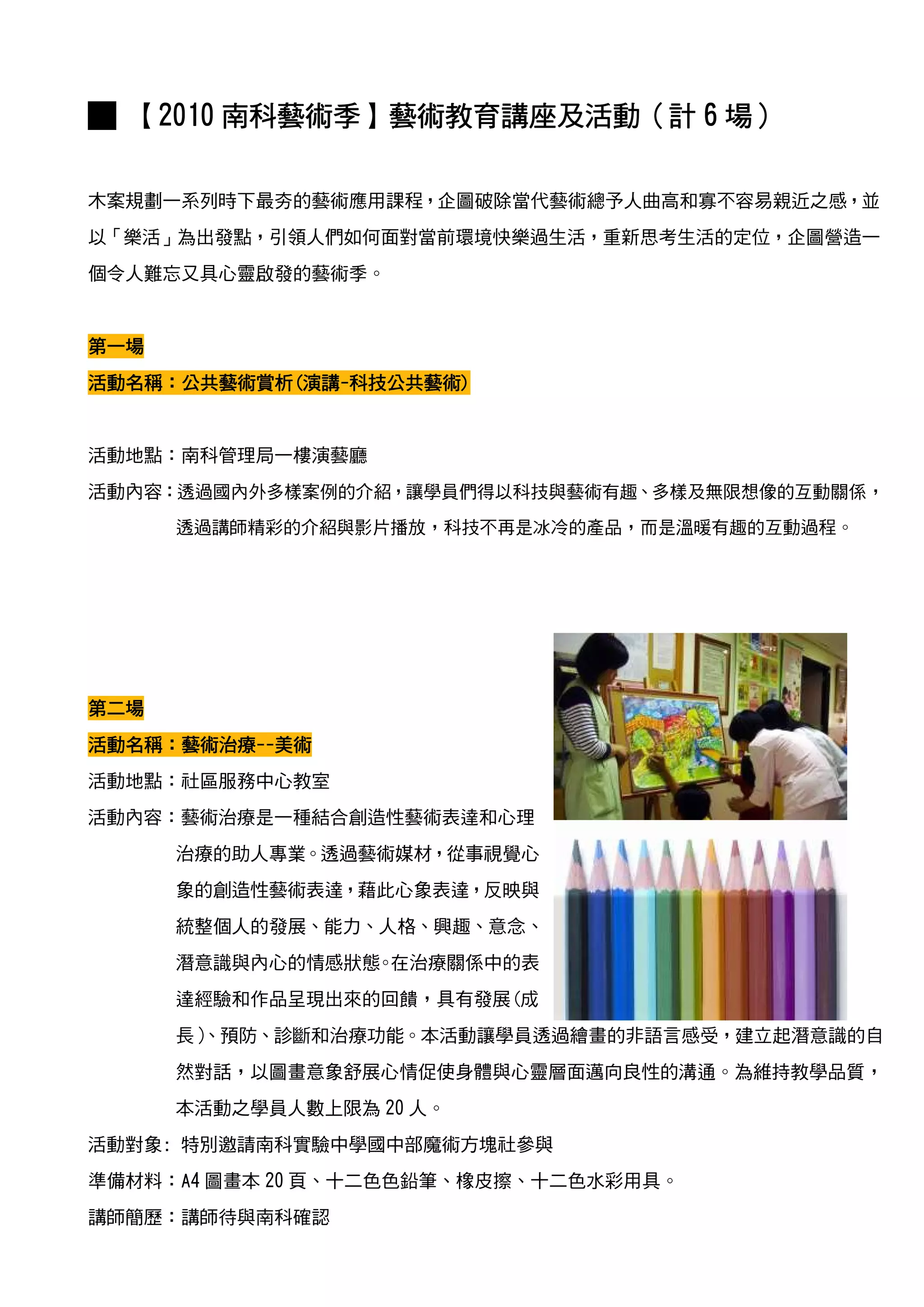 █ 【2010 南科藝術季】藝術教育講座及活動（計 6 場）
        南科藝術季】藝術教育講座及活動（
                    及活動

木案規劃一系列時下最夯的藝術應用課程，企圖破除當代藝術總予人曲高和寡不容易親近之感，並
以「樂活」為出發點，引領人們如何面對當前環境快樂過生活，重新思考生活的定位，企圖營造一
個令人難忘又具心靈啟發的藝術季。


第一場
活動名稱：公共藝術賞析 演講-科技公共藝術)
活動名稱：公共藝術賞析(演講-科技公共藝術)


活動地點：南科管理局一樓演藝廳
活動內容：透過國內外多樣案例的介紹，讓學員們得以科技與藝術有趣、多樣及無限想像的互動關係，
      透過講師精彩的介紹與影片播放，科技不再是冰冷的產品，而是溫暖有趣的互動過程。




第二場
活動名稱：藝術治療--美術
活動名稱：藝術治療--美術
         --
活動地點：社區服務中心教室
活動內容：藝術治療是一種結合創造性藝術表達和心理
      治療的助人專業。透過藝術媒材，從事視覺心
      象的創造性藝術表達，藉此心象表達，反映與
      統整個人的發展、能力、人格、興趣、意念、
      潛意識與內心的情感狀態 在治療關係中的表
                 。
      達經驗和作品呈現出來的回饋，具有發展(成
      長）
       、預防、診斷和治療功能。本活動讓學員透過繪畫的非語言感受，建立起潛意識的自
      然對話，以圖畫意象舒展心情促使身體與心靈層面邁向良性的溝通。為維持教學品質，
      本活動之學員人數上限為 20 人。
活動對象: 特別邀請南科實驗中學國中部魔術方塊社參與
準備材料：A4 圖畫本 20 頁、十二色色鉛筆、橡皮擦、十二色水彩用具。
講師簡歷：講師待與南科確認
 