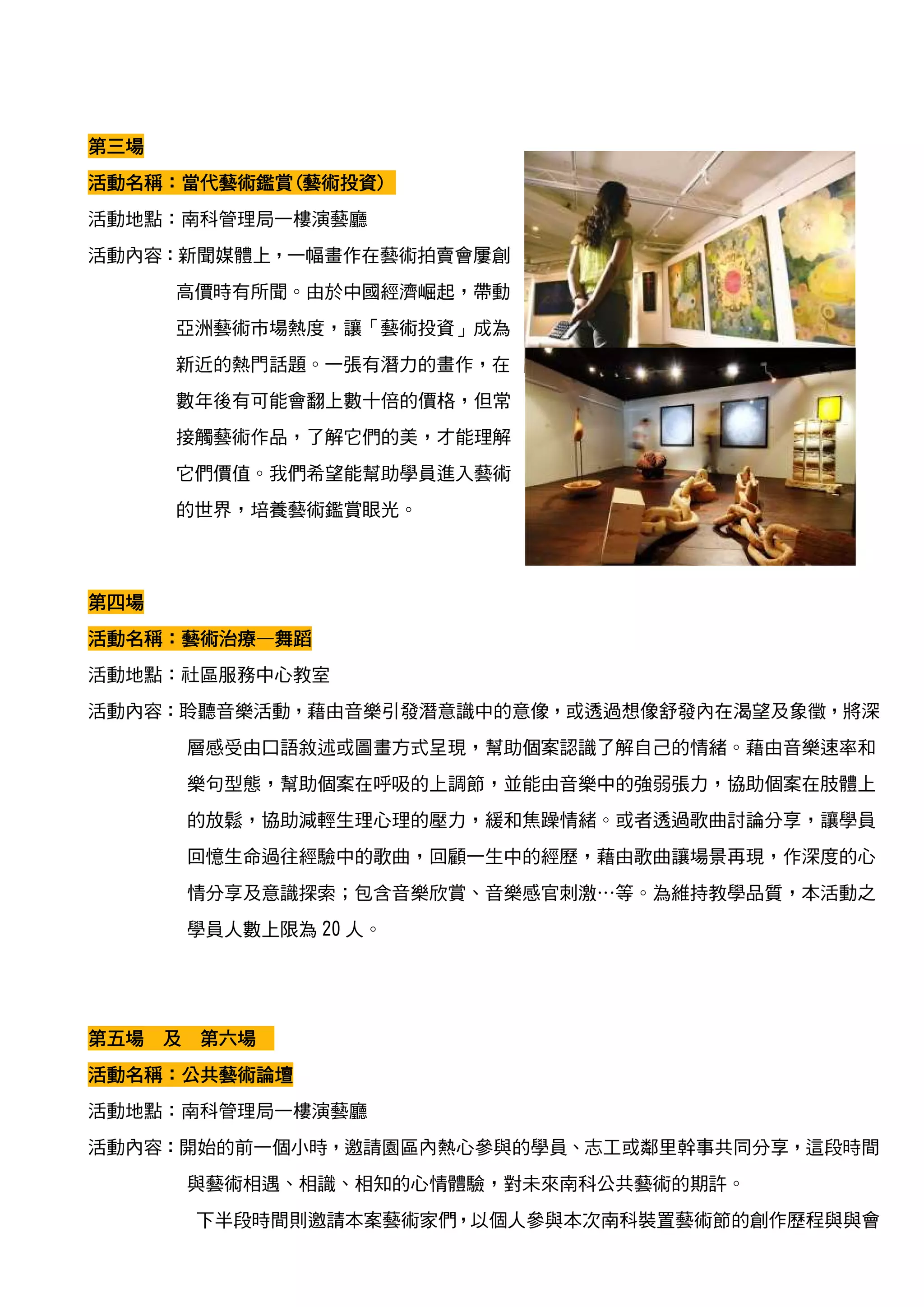 第三場
活動名稱：當代藝術鑑賞(藝術投資)
活動名稱：當代藝術鑑賞(藝術投資)
       藝術鑑賞
活動地點：南科管理局一樓演藝廳
活動內容：新聞媒體上，一幅畫作在藝術拍賣會屢創
      高價時有所聞。由於中國經濟崛起，帶動
      亞洲藝術市場熱度，讓「藝術投資」成為
      新近的熱門話題。一張有潛力的畫作，在
      數年後有可能會翻上數十倍的價格，但常
      接觸藝術作品，了解它們的美，才能理解
      它們價值。我們希望能幫助學員進入藝術
      的世界，培養藝術鑑賞眼光。



第四場
活動名稱：藝術治療—
活動名稱：藝術治療—舞蹈
活動地點：社區服務中心教室
活動內容：聆聽音樂活動，藉由音樂引發潛意識中的意像，或透過想像舒發內在渴望及象徵，將深
      層感受由口語敘述或圖畫方式呈現，幫助個案認識了解自己的情緒。藉由音樂速率和
      樂句型態，幫助個案在呼吸的上調節，並能由音樂中的強弱張力，協助個案在肢體上
      的放鬆，協助減輕生理心理的壓力，緩和焦躁情緒。或者透過歌曲討論分享，讓學員
      回憶生命過往經驗中的歌曲，回顧一生中的經歷，藉由歌曲讓場景再現，作深度的心
      情分享及意識探索；包含音樂欣賞、音樂感官刺激…等。為維持教學品質，本活動之
      學員人數上限為 20 人。




第五場 及 第六場
活動名稱：
活動名稱：公共藝術論壇
活動地點：南科管理局一樓演藝廳
活動內容：開始的前一個小時，邀請園區內熱心參與的學員、志工或鄰里幹事共同分享，這段時間
      與藝術相遇、相識、相知的心情體驗，對未來南科公共藝術的期許。
       下半段時間則邀請本案藝術家們，以個人參與本次南科裝置藝術節的創作歷程與與會
 