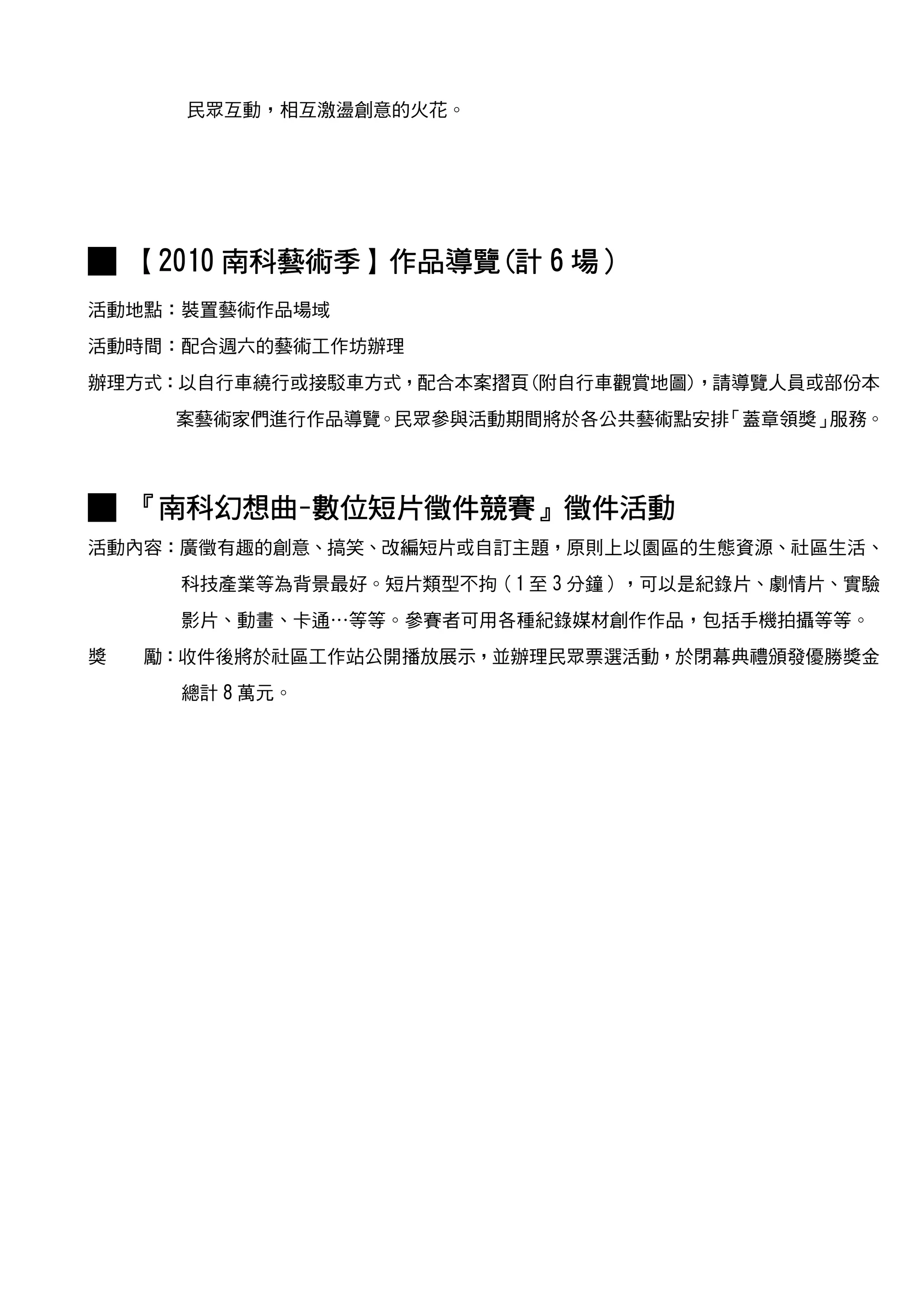 民眾互動，相互激盪創意的火花。




        南科藝術季】作品導覽(
█ 【2010 南科藝術季】作品導覽(計 6 場）
活動地點：裝置藝術作品場域
活動時間：配合週六的藝術工作坊辦理
辦理方式：以自行車繞行或接駁車方式，配合本案摺頁(附自行車觀賞地圖)，請導覽人員或部份本
     案藝術家們進行作品導覽。民眾參與活動期間將於各公共藝術點安排「蓋章領獎」服務。



   南科幻想曲-數位短片徵件競賽』徵件活動
█ 『南科幻想曲-數位短片徵件競賽』徵件活動
活動內容：廣徵有趣的創意、搞笑、改編短片或自訂主題，原則上以園區的生態資源、社區生活、
      科技產業等為背景最好。短片類型不拘（1 至 3 分鐘），可以是紀錄片、劇情片、實驗
      影片、動畫、卡通…等等。參賽者可用各種紀錄媒材創作作品，包括手機拍攝等等。
獎   勵：收件後將於社區工作站公開播放展示，並辦理民眾票選活動，於閉幕典禮頒發優勝獎金
      總計 8 萬元。
 