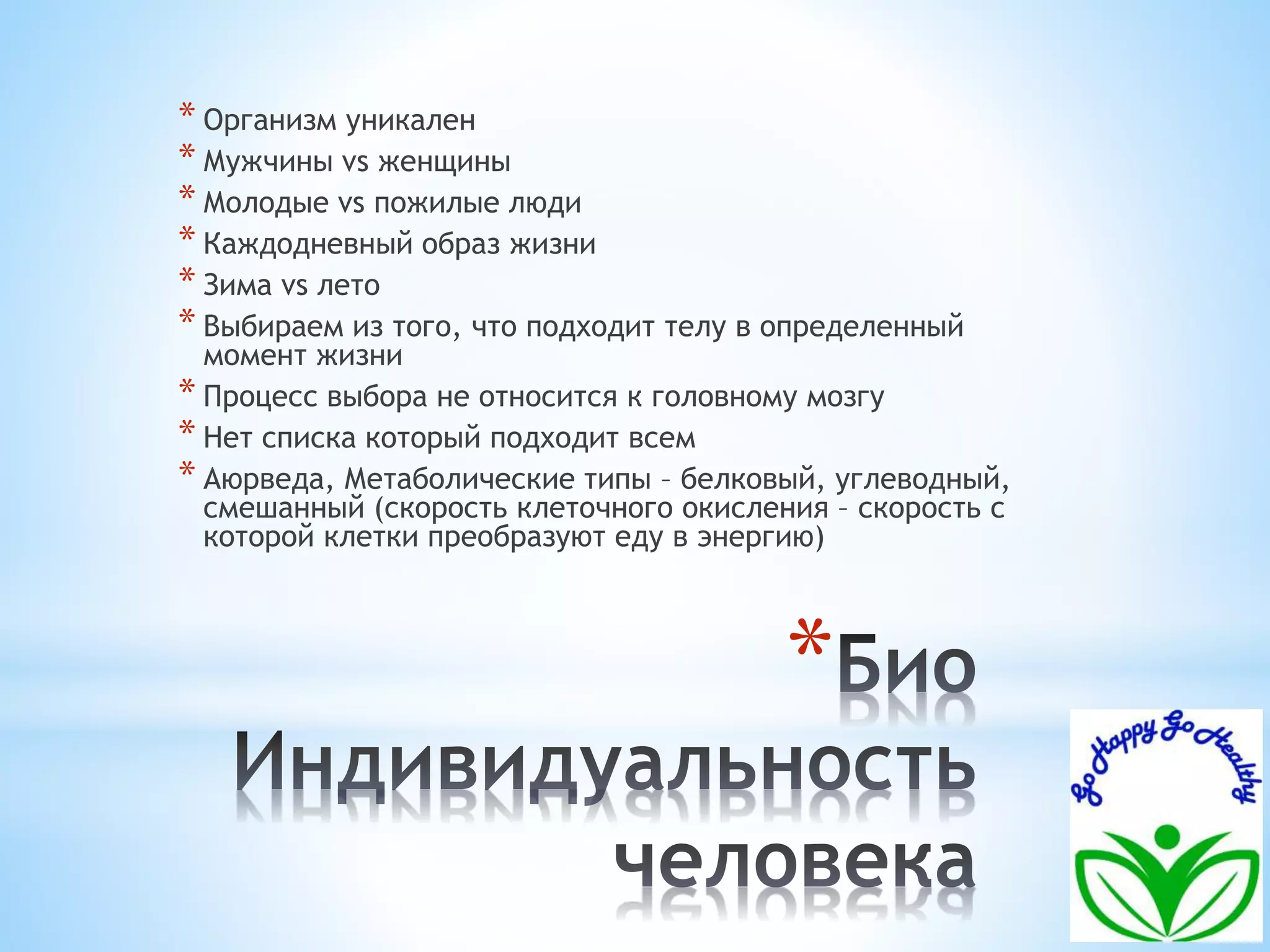 * Организм уникален 
* Мужчины vs женщины 
* Молодые vs пожилые люди 
* Каждодневный образ жизни 
* Зима vs лето 
* Выбираем из того, что подходит телу в определенный 
момент жизни 
* Процесс выбора не относится к головному мозгу 
* Нет списка который подходит всем 
* Аюрведа, Метаболические типы – белковый, углеводный, 
смешанный (скорость клеточного окисления – скорость с 
которой клетки преобразуют еду в энергию) 
* 
 