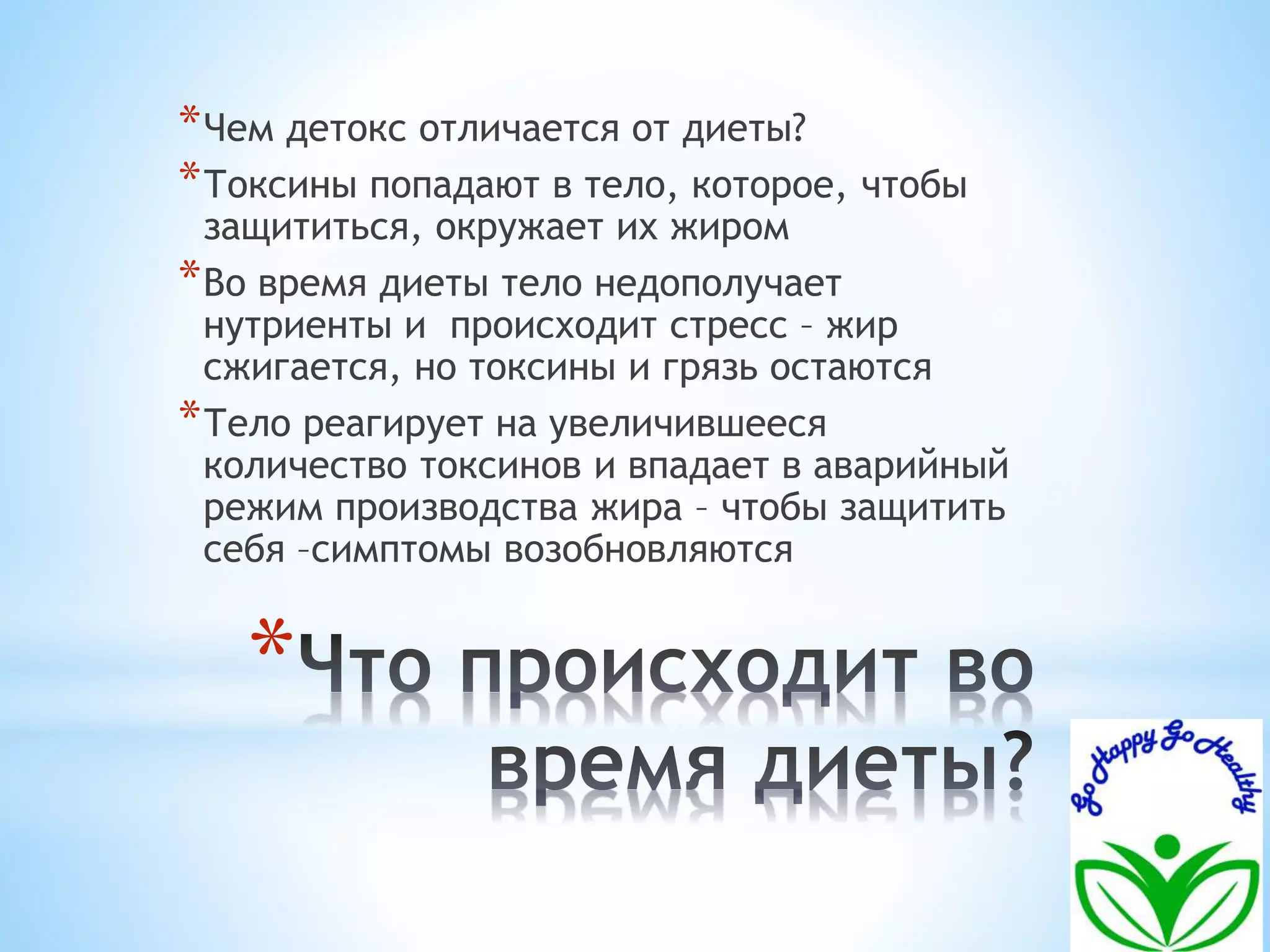 *Чем детокс отличается от диеты? 
*Токсины попадают в тело, которое, чтобы 
защититься, окружает их жиром 
*Во время диеты тело недополучает 
нутриенты и происходит стресс – жир 
сжигается, но токсины и грязь остаются 
*Тело реагирует на увеличившееся 
количество токсинов и впадает в аварийный 
режим производства жира – чтобы защитить 
себя –симптомы возобновляются 
* 
 