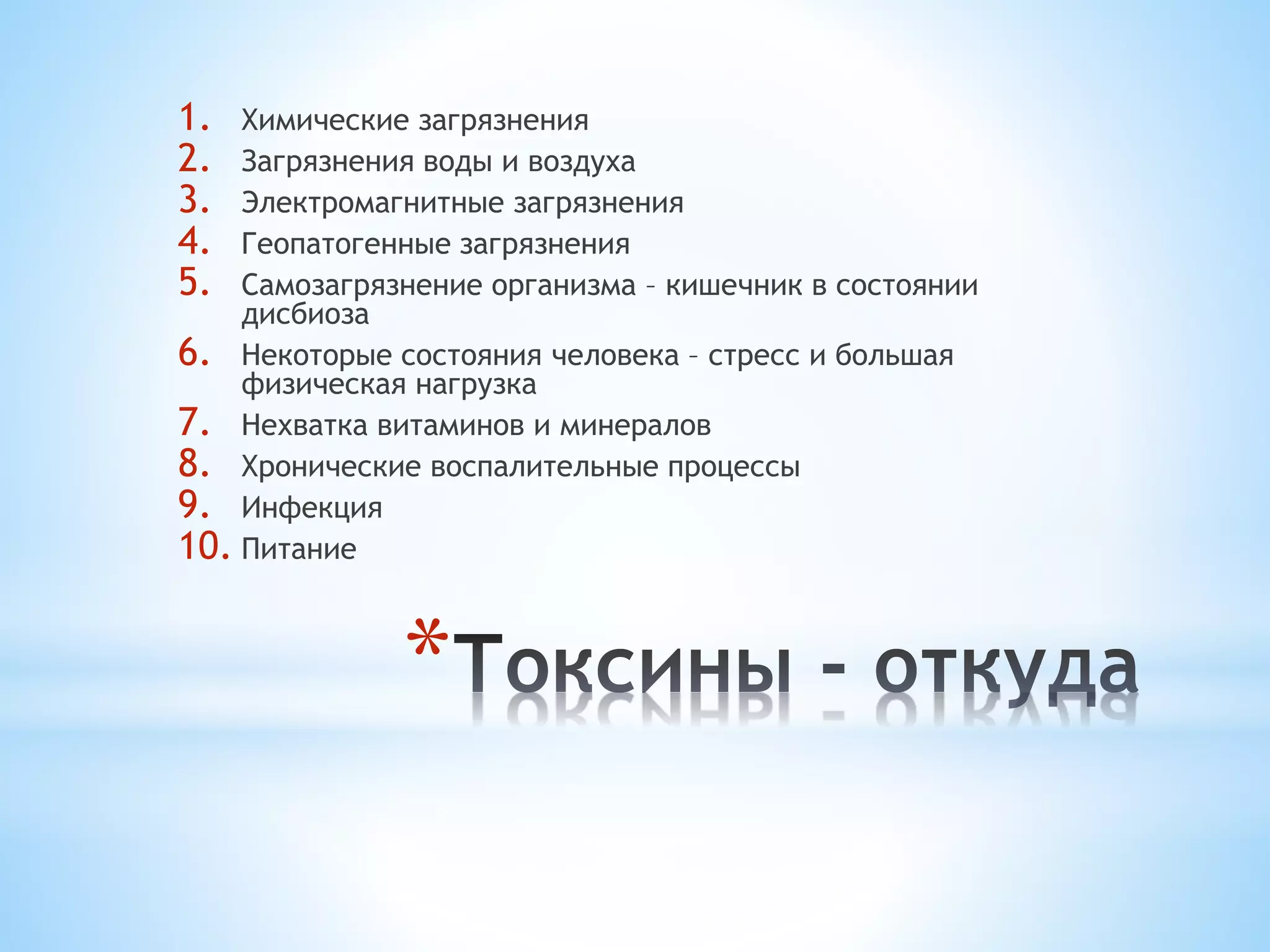 1. Химические загрязнения 
2. Загрязнения воды и воздуха 
3. Электромагнитные загрязнения 
4. Геопатогенные загрязнения 
5. Самозагрязнение организма – кишечник в состоянии 
* 
дисбиоза 
6. Некоторые состояния человека – стресс и большая 
физическая нагрузка 
7. Нехватка витаминов и минералов 
8. Хронические воспалительные процессы 
9. Инфекция 
10. Питание 
 