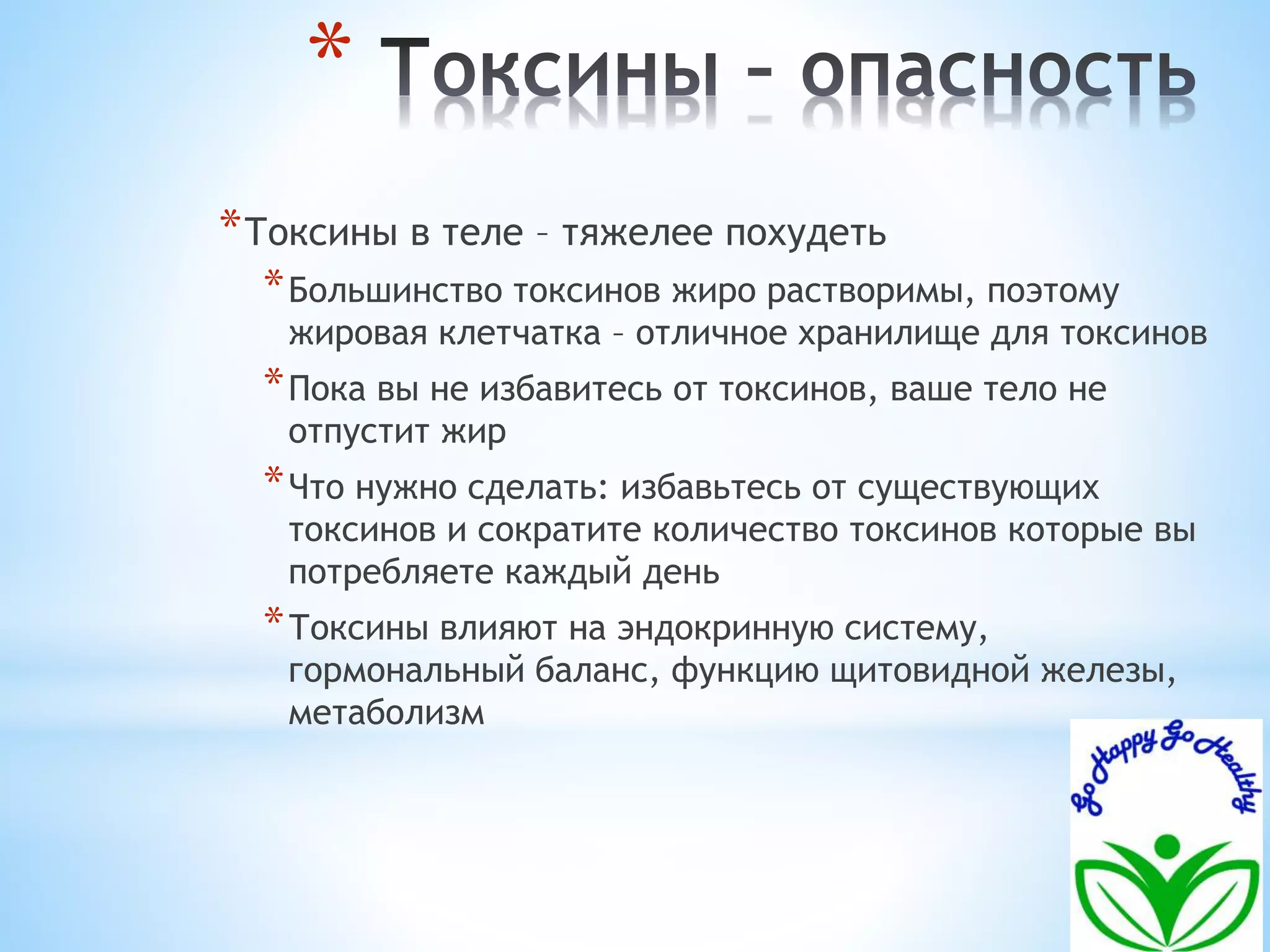 * 
*Токсины в теле – тяжелее похудеть 
*Большинство токсинов жиро растворимы, поэтому 
жировая клетчатка – отличное хранилище для токсинов 
*Пока вы не избавитесь от токсинов, ваше тело не 
отпустит жир 
*Что нужно сделать: избавьтесь от существующих 
токсинов и сократите количество токсинов которые вы 
потребляете каждый день 
*Токсины влияют на эндокринную систему, 
гормональный баланс, функцию щитовидной железы, 
метаболизм 
 