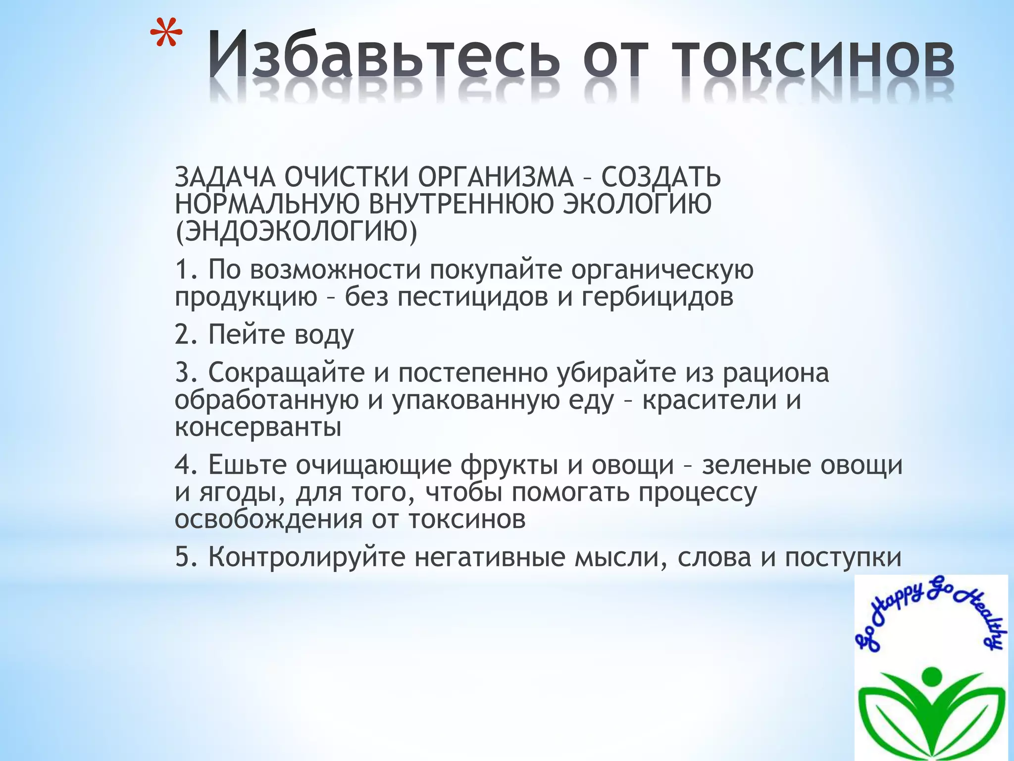 * 
ЗАДАЧА ОЧИСТКИ ОРГАНИЗМА – СОЗДАТЬ 
НОРМАЛЬНУЮ ВНУТРЕННЮЮ ЭКОЛОГИЮ 
(ЭНДОЭКОЛОГИЮ) 
1. По возможности покупайте органическую 
продукцию – без пестицидов и гербицидов 
2. Пейте воду 
3. Сокращайте и постепенно убирайте из рациона 
обработанную и упакованную еду – красители и 
консерванты 
4. Ешьте очищающие фрукты и овощи – зеленые овощи 
и ягоды, для того, чтобы помогать процессу 
освобождения от токсинов 
5. Контролируйте негативные мысли, слова и поступки 
 