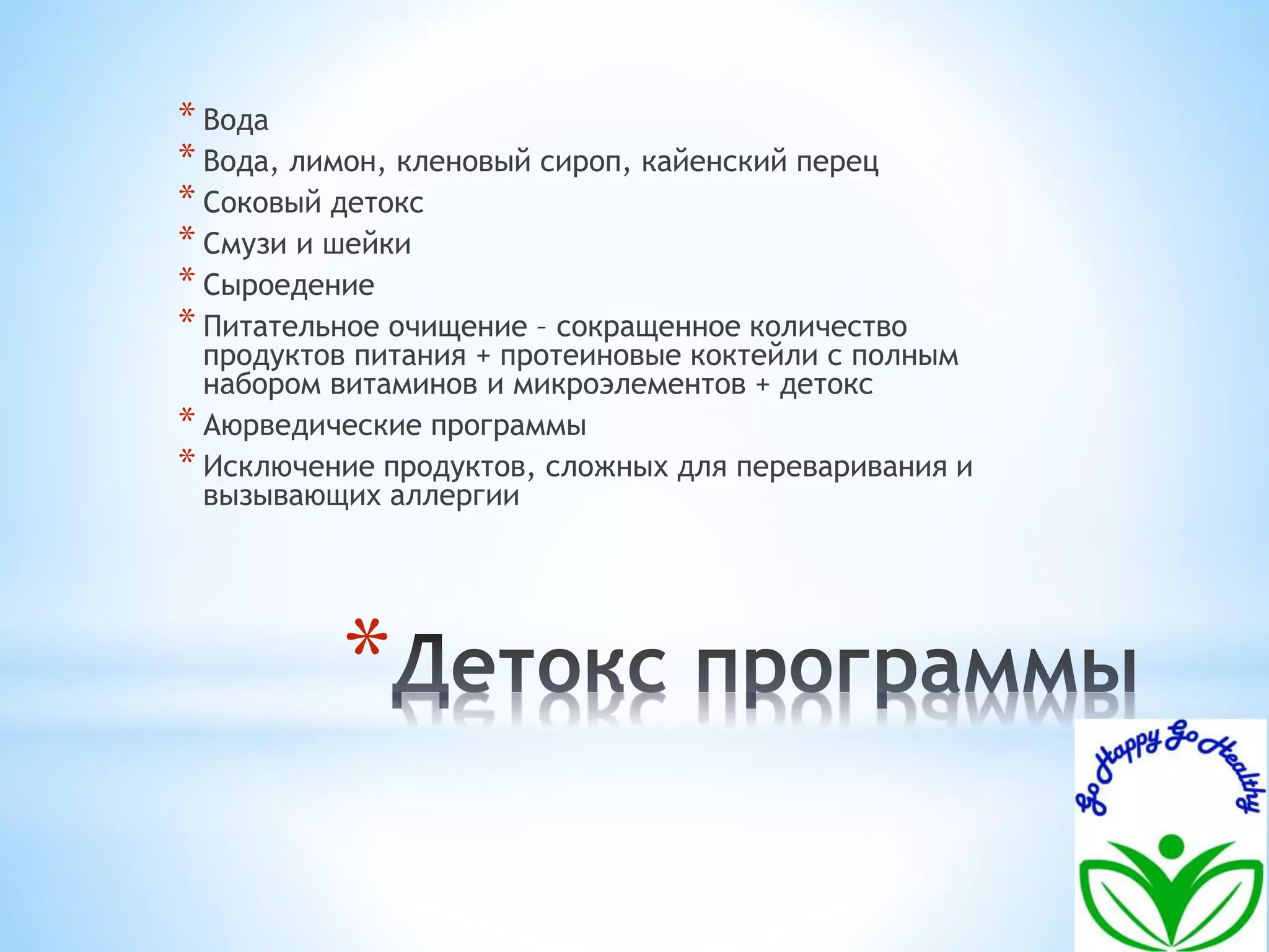 * Вода 
* Вода, лимон, кленовый сироп, кайенский перец 
* Соковый детокс 
* Смузи и шейки 
* Сыроедение 
* Питательное очищение – сокращенное количество 
продуктов питания + протеиновые коктейли с полным 
набором витаминов и микроэлементов + детокс 
* Аюрведические программы 
* Исключение продуктов, сложных для переваривания и 
вызывающих аллергии 
* 
 