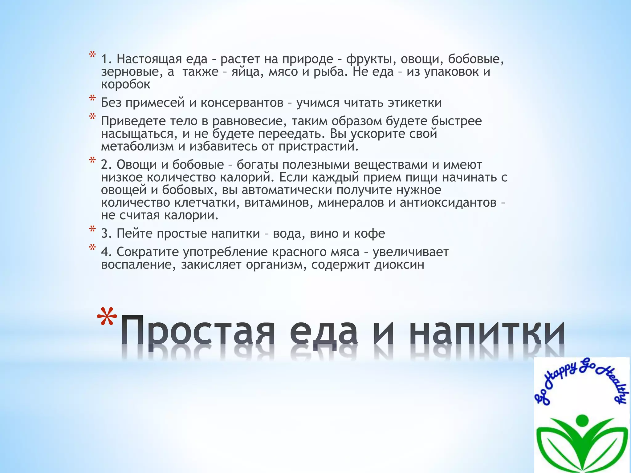 * 1. Настоящая еда – растет на природе – фрукты, овощи, бобовые, 
зерновые, а также – яйца, мясо и рыба. Не еда – из упаковок и 
коробок 
* Без примесей и консервантов – учимся читать этикетки 
* Приведете тело в равновесие, таким образом будете быстрее 
насыщаться, и не будете переедать. Вы ускорите свой 
метаболизм и избавитесь от пристрастий. 
* 2. Овощи и бобовые – богаты полезными веществами и имеют 
низкое количество калорий. Если каждый прием пищи начинать с 
овощей и бобовых, вы автоматически получите нужное 
количество клетчатки, витаминов, минералов и антиоксидантов – 
не считая калории. 
* 3. Пейте простые напитки – вода, вино и кофе 
* 4. Сократите употребление красного мяса – увеличивает 
воспаление, закисляет организм, содержит диоксин 
* 
 