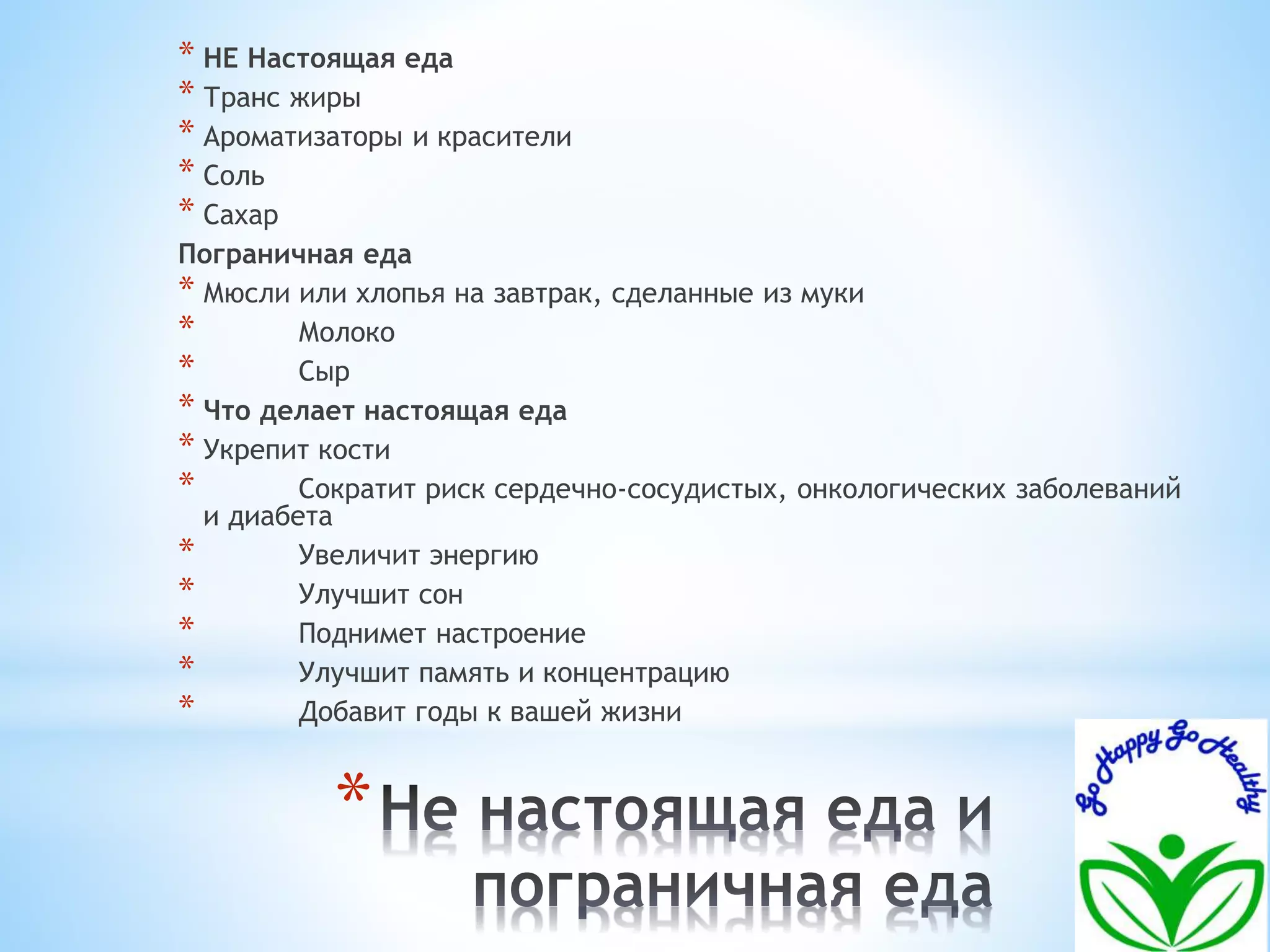 * НЕ Настоящая еда 
* Транс жиры 
* Ароматизаторы и красители 
* Соль 
* Сахар 
Пограничная еда 
* Мюсли или хлопья на завтрак, сделанные из муки 
* Молоко 
* Сыр 
* Что делает настоящая еда 
* Укрепит кости 
* Сократит риск сердечно-сосудистых, онкологических заболеваний 
и диабета 
* Увеличит энергию 
* Улучшит сон 
* Поднимет настроение 
* Улучшит память и концентрацию 
* Добавит годы к вашей жизни 
* 
 