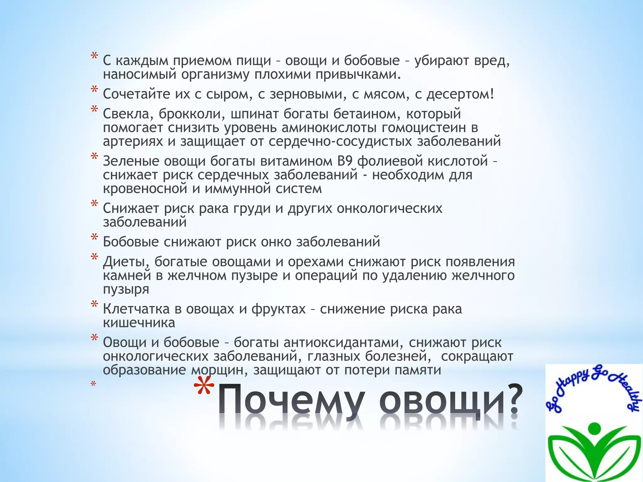 * С каждым приемом пищи – овощи и бобовые – убирают вред, 
наносимый организму плохими привычками. 
* Сочетайте их с сыром, с зерновыми, с мясом, с десертом! 
* Свекла, брокколи, шпинат богаты бетаином, который 
помогает снизить уровень аминокислоты гомоцистеин в 
артериях и защищает от сердечно-сосудистых заболеваний 
* Зеленые овощи богаты витамином В9 фолиевой кислотой – 
снижает риск сердечных заболеваний - необходим для 
кровеносной и иммунной систем 
* Снижает риск рака груди и других онкологических 
заболеваний 
* Бобовые снижают риск онко заболеваний 
* Диеты, богатые овощами и орехами снижают риск появления 
камней в желчном пузыре и операций по удалению желчного 
пузыря 
* Клетчатка в овощах и фруктах – снижение риска рака 
кишечника 
* Овощи и бобовые – богаты антиоксидантами, снижают риск 
онкологических заболеваний, глазных болезней, сокращают 
образование морщин, защищают от потери памяти 
* 
* 
 
