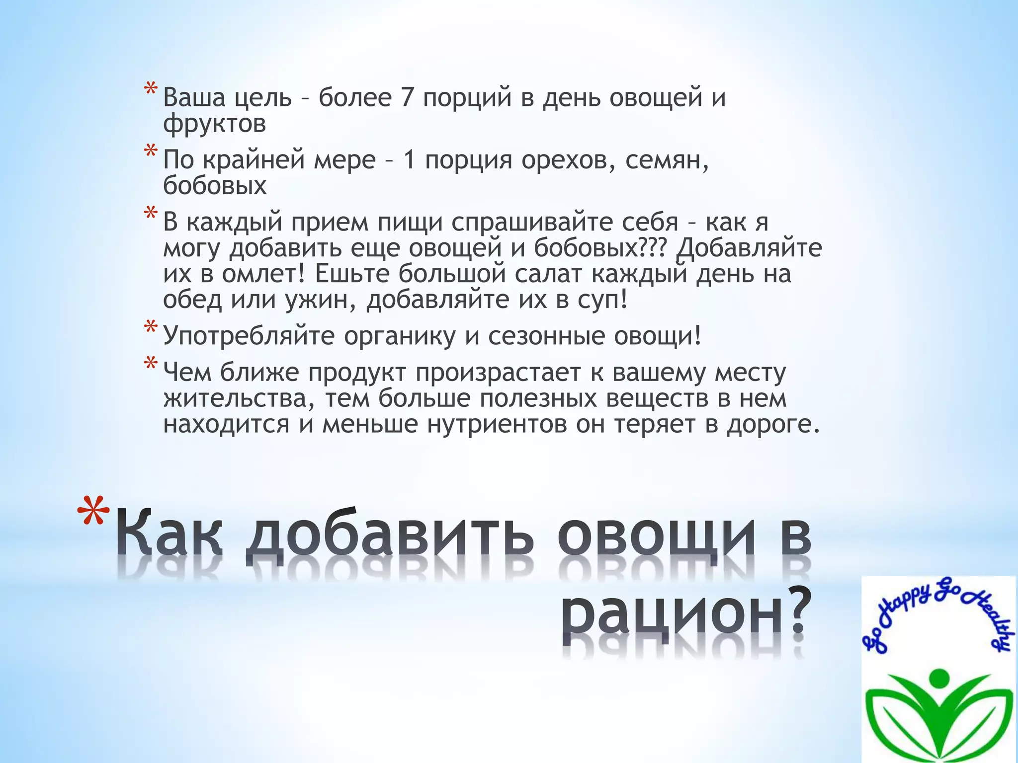 * 
*Ваша цель – более 7 порций в день овощей и 
фруктов 
*По крайней мере – 1 порция орехов, семян, 
бобовых 
*В каждый прием пищи спрашивайте себя – как я 
могу добавить еще овощей и бобовых??? Добавляйте 
их в омлет! Ешьте большой салат каждый день на 
обед или ужин, добавляйте их в суп! 
*Употребляйте органику и сезонные овощи! 
*Чем ближе продукт произрастает к вашему месту 
жительства, тем больше полезных веществ в нем 
находится и меньше нутриентов он теряет в дороге. 
 