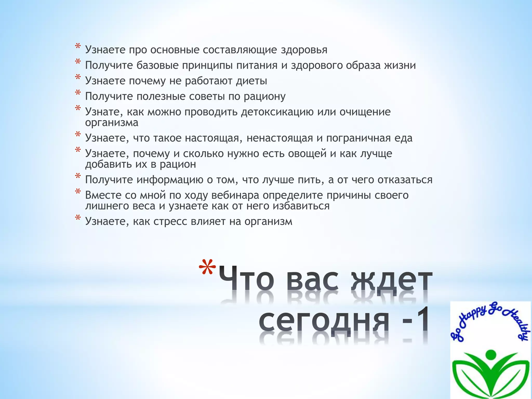 * Узнаете про основные составляющие здоровья 
* Получите базовые принципы питания и здорового образа жизни 
* Узнаете почему не работают диеты 
* Получите полезные советы по рациону 
* Узнате, как можно проводить детоксикацию или очищение 
организма 
* Узнаете, что такое настоящая, ненастоящая и пограничная еда 
* Узнаете, почему и сколько нужно есть овощей и как лучще 
добавить их в рацион 
* Получите информацию о том, что лучше пить, а от чего отказаться 
* Вместе со мной по ходу вебинара определите причины своего 
лишнего веса и узнаете как от него избавиться 
* Узнаете, как стресс влияет на организм 
* 
 