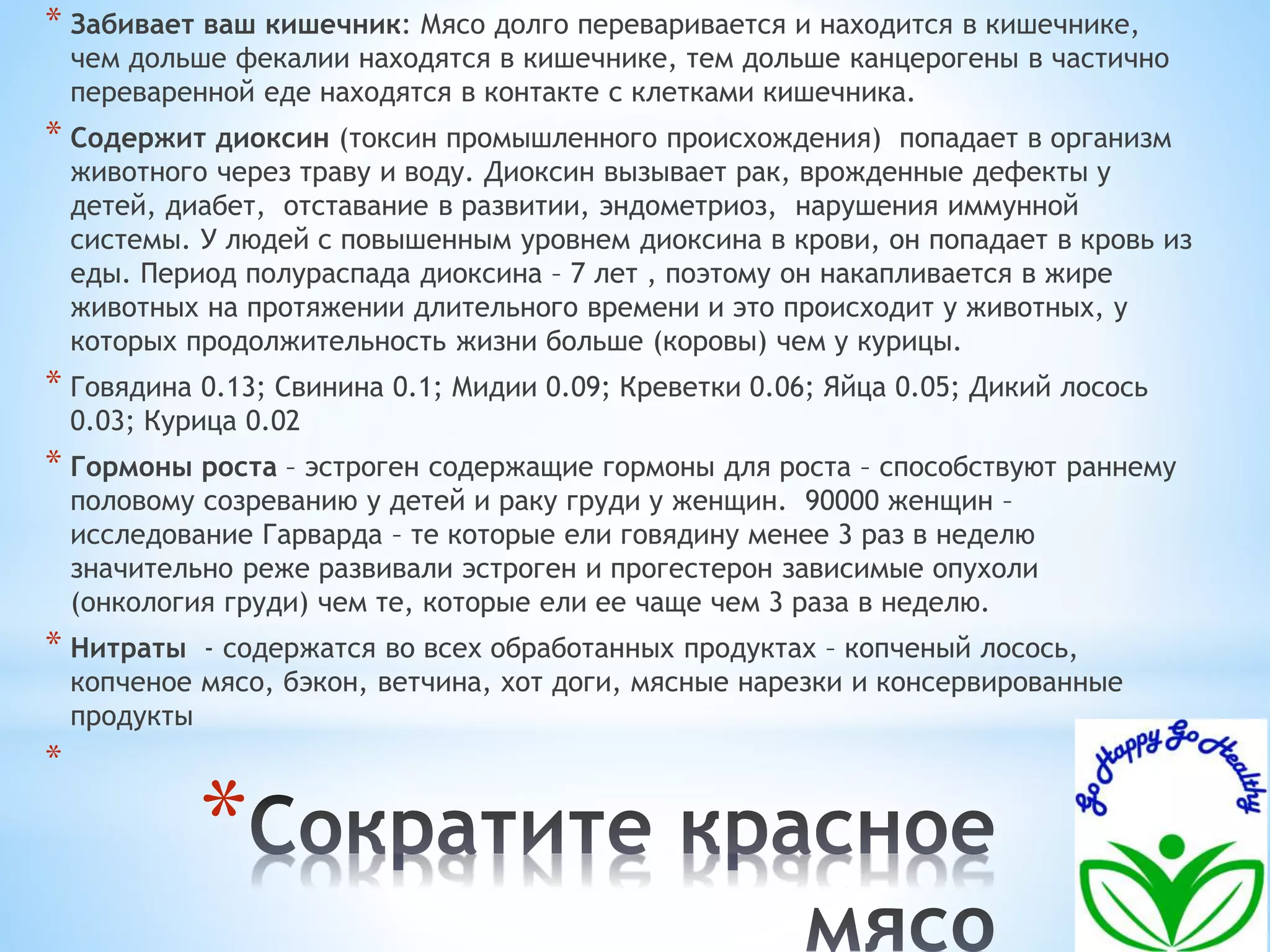 * Забивает ваш кишечник: Мясо долго переваривается и находится в кишечнике, 
чем дольше фекалии находятся в кишечнике, тем дольше канцерогены в частично 
переваренной еде находятся в контакте с клетками кишечника. 
* Содержит диоксин (токсин промышленного происхождения) попадает в организм 
животного через траву и воду. Диоксин вызывает рак, врожденные дефекты у 
детей, диабет, отставание в развитии, эндометриоз, нарушения иммунной 
системы. У людей с повышенным уровнем диоксина в крови, он попадает в кровь из 
еды. Период полураспада диоксина – 7 лет , поэтому он накапливается в жире 
животных на протяжении длительного времени и это происходит у животных, у 
которых продолжительность жизни больше (коровы) чем у курицы. 
* Говядина 0.13; Свинина 0.1; Мидии 0.09; Креветки 0.06; Яйца 0.05; Дикий лосось 
0.03; Курица 0.02 
* Гормоны роста – эстроген содержащие гормоны для роста – способствуют раннему 
половому созреванию у детей и раку груди у женщин. 90000 женщин – 
исследование Гарварда – те которые ели говядину менее 3 раз в неделю 
значительно реже развивали эстроген и прогестерон зависимые опухоли 
(онкология груди) чем те, которые ели ее чаще чем 3 раза в неделю. 
* Нитраты - содержатся во всех обработанных продуктах – копченый лосось, 
копченое мясо, бэкон, ветчина, хот доги, мясные нарезки и консервированные 
продукты 
* 
* 
 