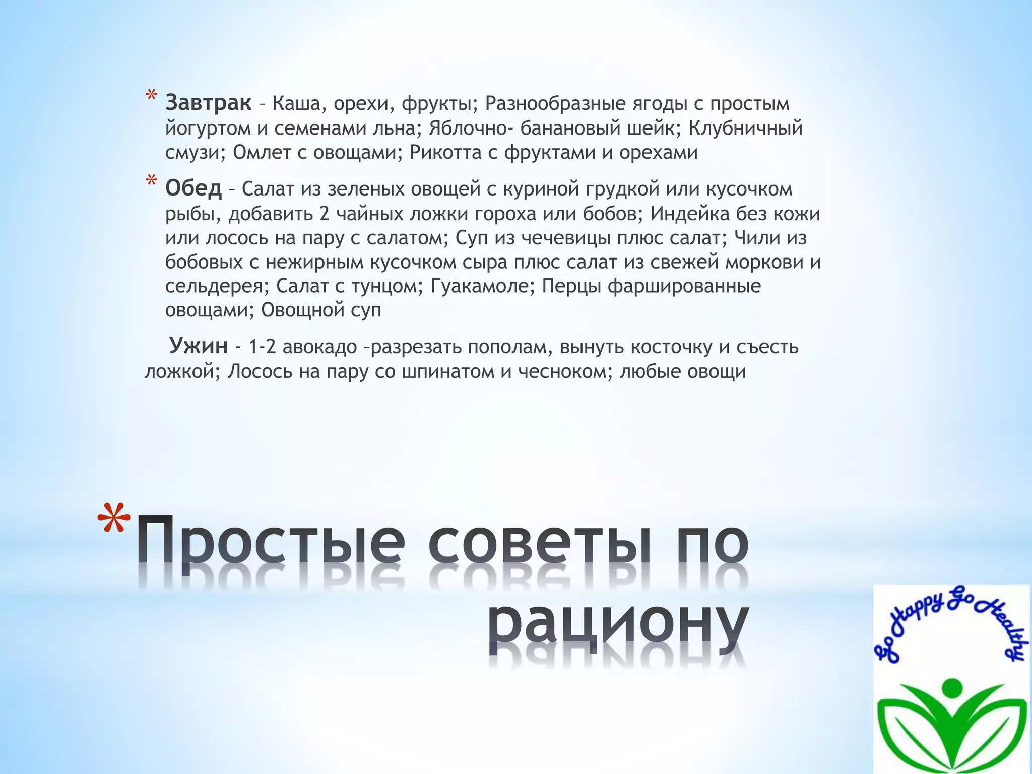 * 
* Завтрак – Каша, орехи, фрукты; Разнообразные ягоды с простым 
йогуртом и семенами льна; Яблочно- банановый шейк; Клубничный 
смузи; Омлет с овощами; Рикотта с фруктами и орехами 
* Обед – Салат из зеленых овощей с куриной грудкой или кусочком 
рыбы, добавить 2 чайных ложки гороха или бобов; Индейка без кожи 
или лосось на пару с салатом; Суп из чечевицы плюс салат; Чили из 
бобовых с нежирным кусочком сыра плюс салат из свежей моркови и 
сельдерея; Салат с тунцом; Гуакамоле; Перцы фаршированные 
овощами; Овощной суп 
Ужин - 1-2 авокадо –разрезать пополам, вынуть косточку и съесть 
ложкой; Лосось на пару со шпинатом и чесноком; любые овощи 
 
