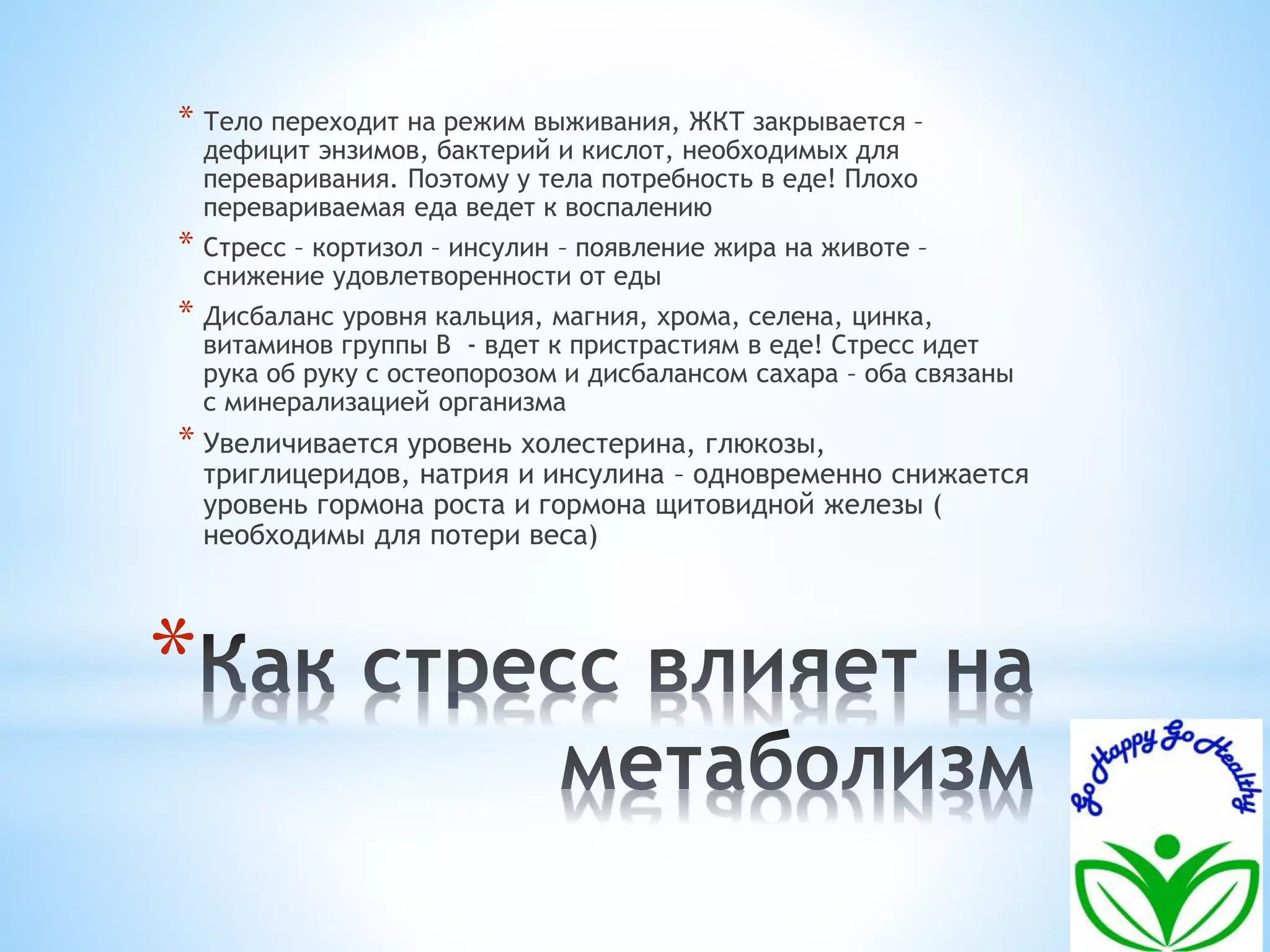 * Тело переходит на режим выживания, ЖКТ закрывается – 
дефицит энзимов, бактерий и кислот, необходимых для 
переваривания. Поэтому у тела потребность в еде! Плохо 
перевариваемая еда ведет к воспалению 
* Стресс – кортизол – инсулин – появление жира на животе – 
снижение удовлетворенности от еды 
* Дисбаланс уровня кальция, магния, хрома, селена, цинка, 
витаминов группы В - вдет к пристрастиям в еде! Стресс идет 
рука об руку с остеопорозом и дисбалансом сахара – оба связаны 
с минерализацией организма 
* Увеличивается уровень холестерина, глюкозы, 
триглицеридов, натрия и инсулина – одновременно снижается 
уровень гормона роста и гормона щитовидной железы ( 
необходимы для потери веса) 
* 
 
