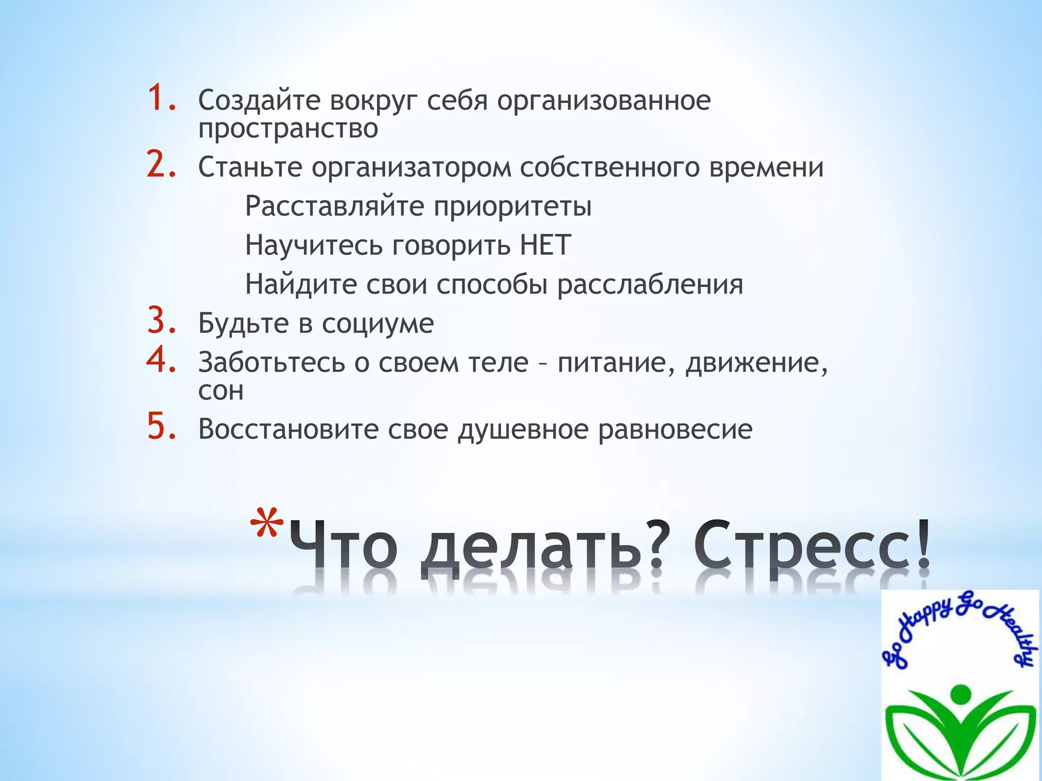 1. Создайте вокруг себя организованное 
пространство 
2. Станьте организатором собственного времени 
Расставляйте приоритеты 
Научитесь говорить НЕТ 
Найдите свои способы расслабления 
3. Будьте в социуме 
4. Заботьтесь о своем теле – питание, движение, 
* 
сон 
5. Восстановите свое душевное равновесие 
 