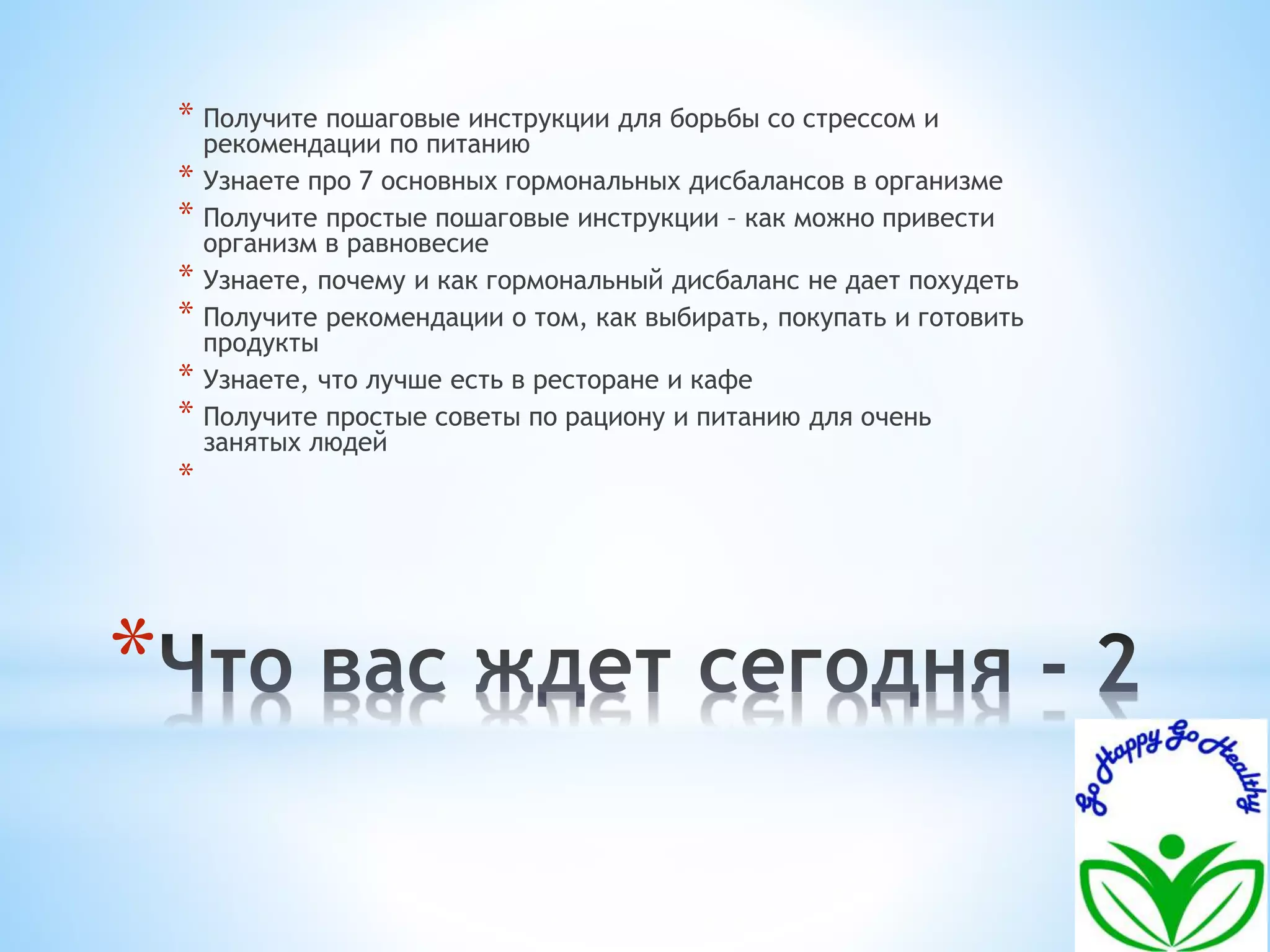 * 
* Получите пошаговые инструкции для борьбы со стрессом и 
рекомендации по питанию 
* Узнаете про 7 основных гормональных дисбалансов в организме 
* Получите простые пошаговые инструкции – как можно привести 
организм в равновесие 
* Узнаете, почему и как гормональный дисбаланс не дает похудеть 
* Получите рекомендации о том, как выбирать, покупать и готовить 
продукты 
* Узнаете, что лучше есть в ресторане и кафе 
* Получите простые советы по рациону и питанию для очень 
занятых людей 
* 
 