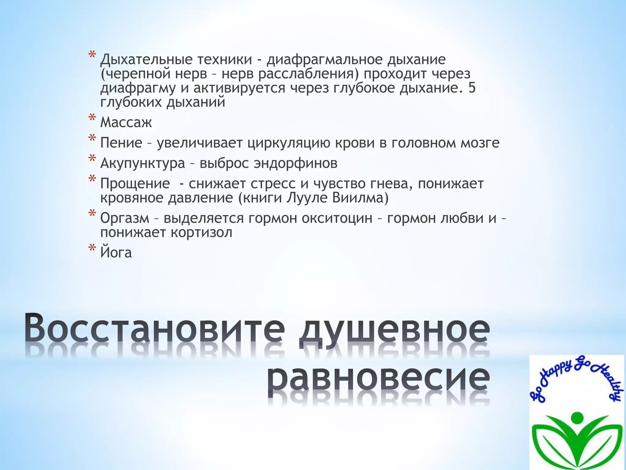 * Дыхательные техники - диафрагмальное дыхание 
(черепной нерв – нерв расслабления) проходит через 
диафрагму и активируется через глубокое дыхание. 5 
глубоких дыханий 
* Массаж 
* Пение – увеличивает циркуляцию крови в головном мозге 
* Акупунктура – выброс эндорфинов 
* Прощение - снижает стресс и чувство гнева, понижает 
кровяное давление (книги Лууле Виилма) 
* Оргазм – выделяется гормон окситоцин – гормон любви и – 
понижает кортизол 
* Йога 
 
