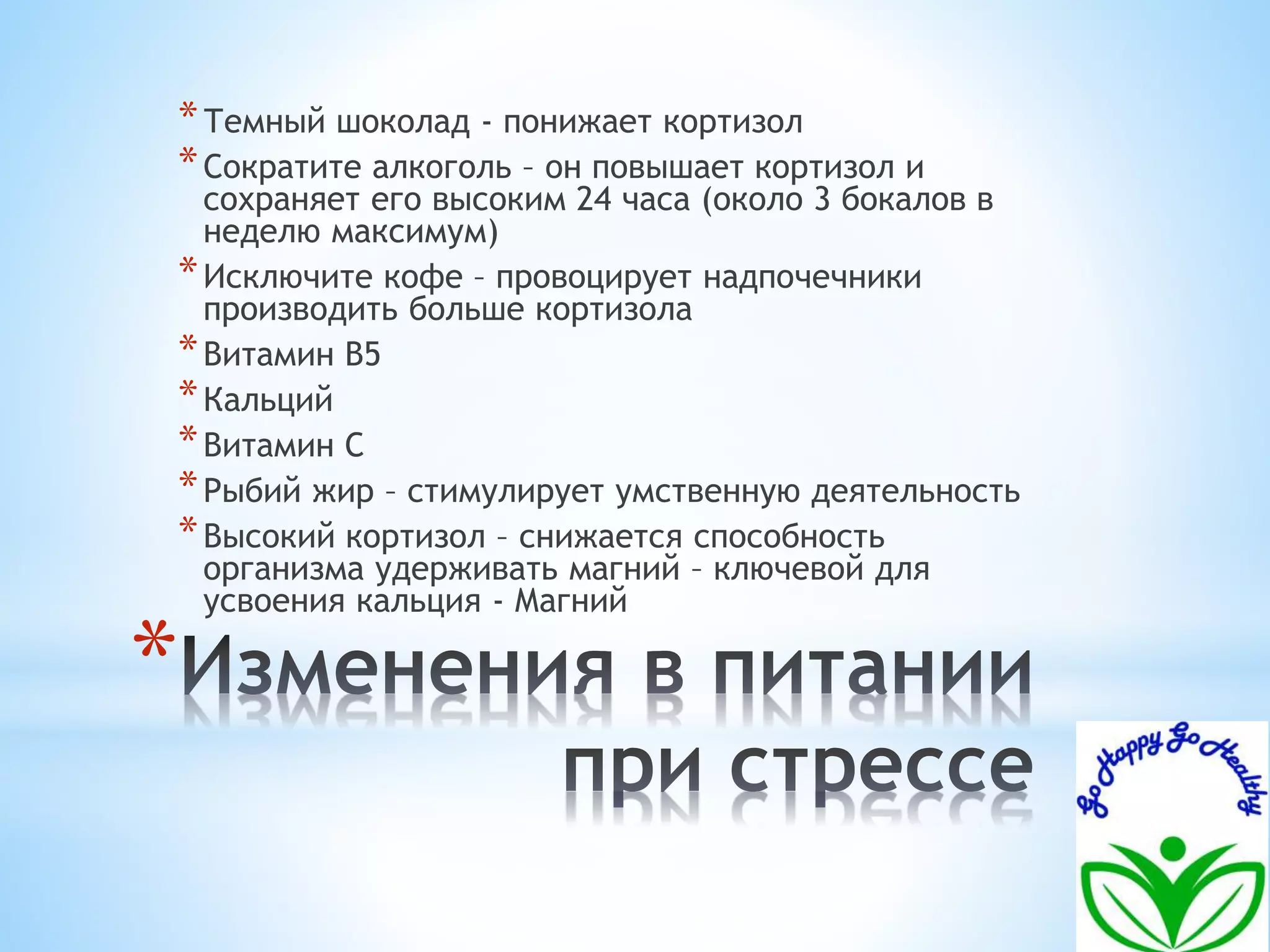 *Темный шоколад - понижает кортизол 
*Сократите алкоголь – он повышает кортизол и 
сохраняет его высоким 24 часа (около 3 бокалов в 
неделю максимум) 
*Исключите кофе – провоцирует надпочечники 
производить больше кортизола 
*Витамин B5 
*Кальций 
*Витамин С 
*Рыбий жир – стимулирует умственную деятельность 
*Высокий кортизол – снижается способность 
организма удерживать магний – ключевой для 
усвоения кальция - Магний 
* 
 