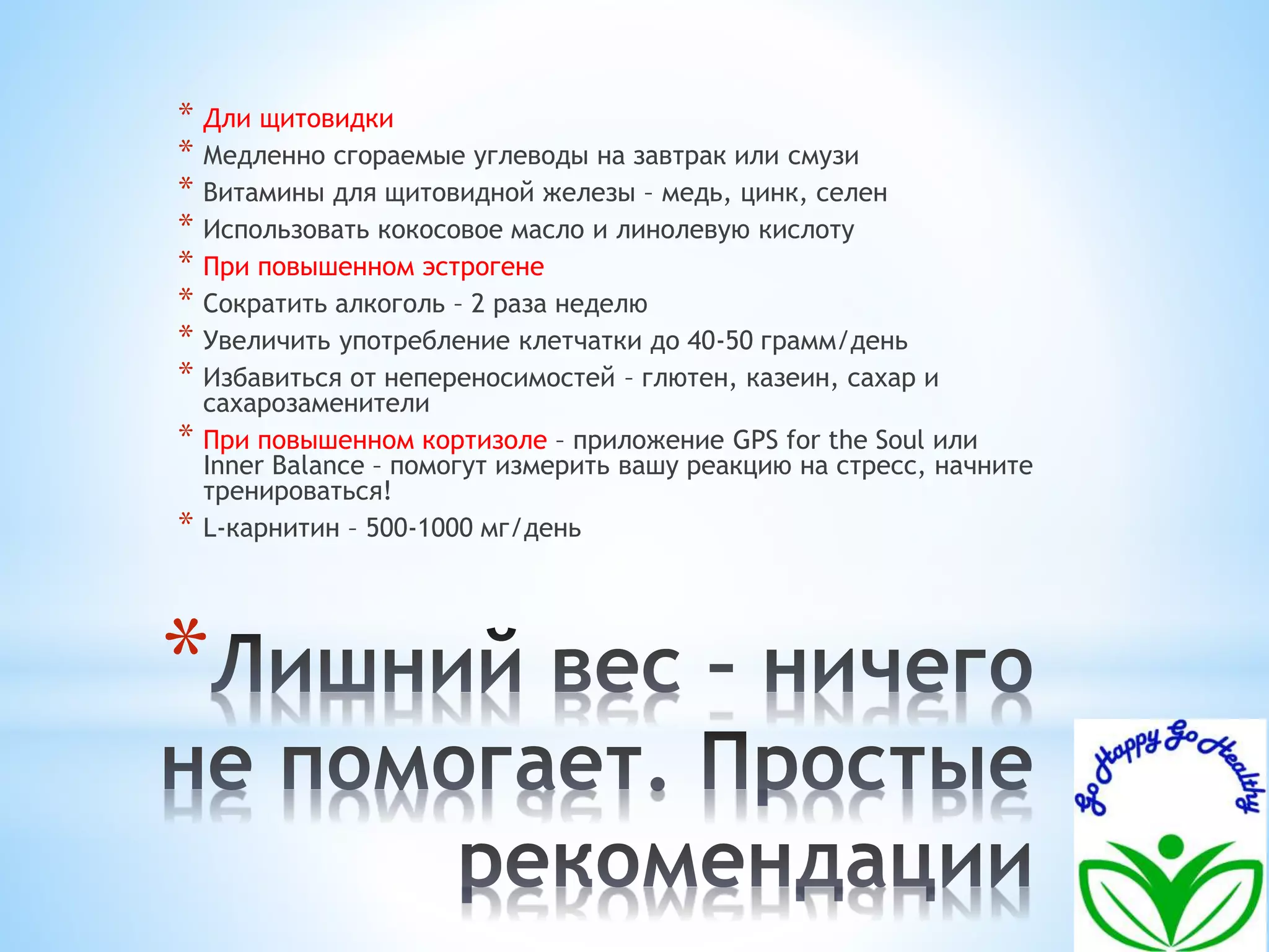 * Дли щитовидки 
* Медленно сгораемые углеводы на завтрак или смузи 
* Витамины для щитовидной железы – медь, цинк, селен 
* Использовать кокосовое масло и линолевую кислоту 
* При повышенном эстрогене 
* Сократить алкоголь – 2 раза неделю 
* Увеличить употребление клетчатки до 40-50 грамм/день 
* Избавиться от непереносимостей – глютен, казеин, сахар и 
сахарозаменители 
* При повышенном кортизоле – приложение GPS for the Soul или 
Inner Balance – помогут измерить вашу реакцию на стресс, начните 
тренироваться! 
* L-карнитин – 500-1000 мг/день 
* 
 