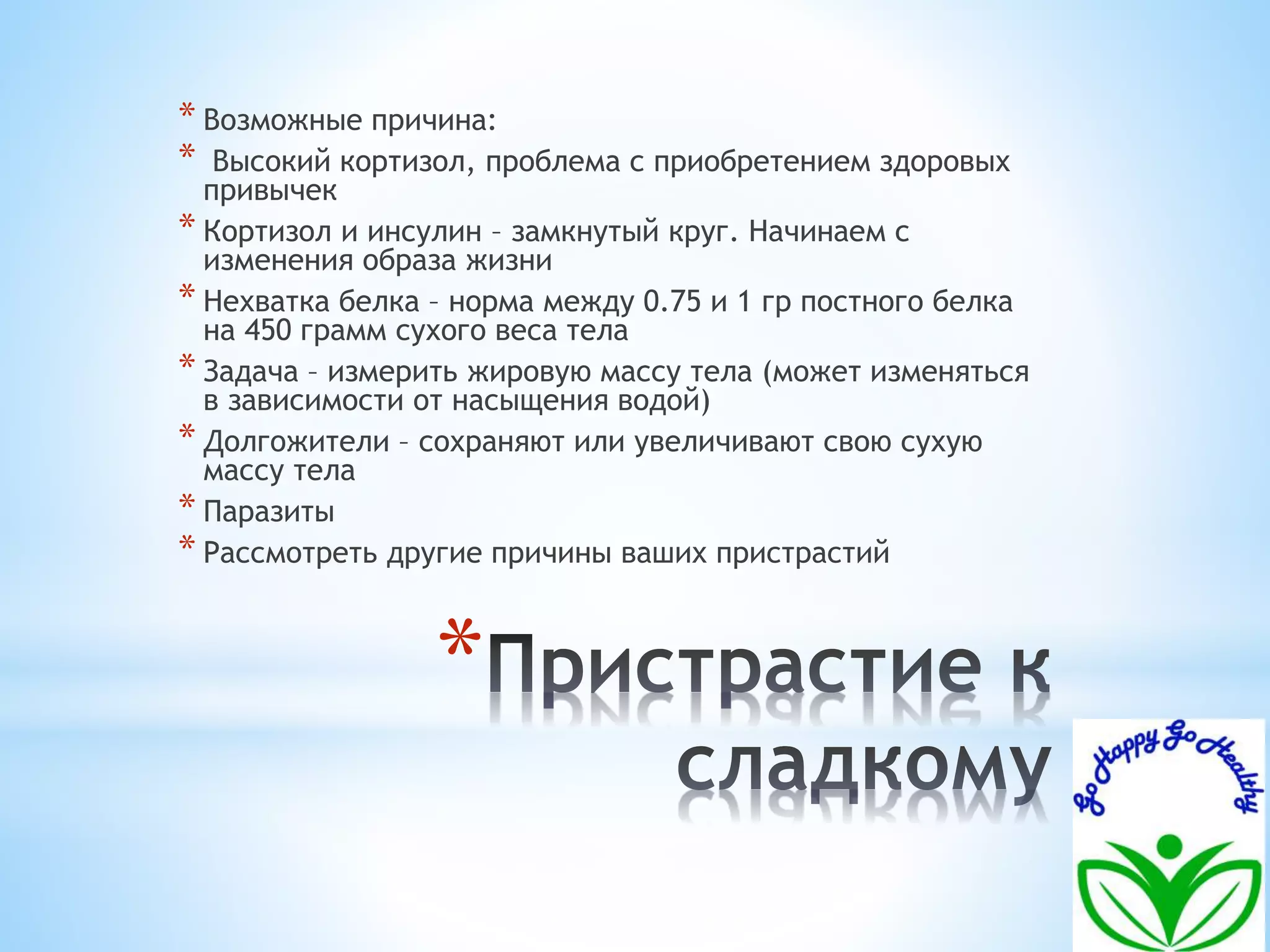 * Возможные причина: 
* Высокий кортизол, проблема с приобретением здоровых 
привычек 
* Кортизол и инсулин – замкнутый круг. Начинаем с 
изменения образа жизни 
* Нехватка белка – норма между 0.75 и 1 гр постного белка 
на 450 грамм сухого веса тела 
* Задача – измерить жировую массу тела (может изменяться 
в зависимости от насыщения водой) 
* Долгожители – сохраняют или увеличивают свою сухую 
массу тела 
* Паразиты 
* Рассмотреть другие причины ваших пристрастий 
* 
 