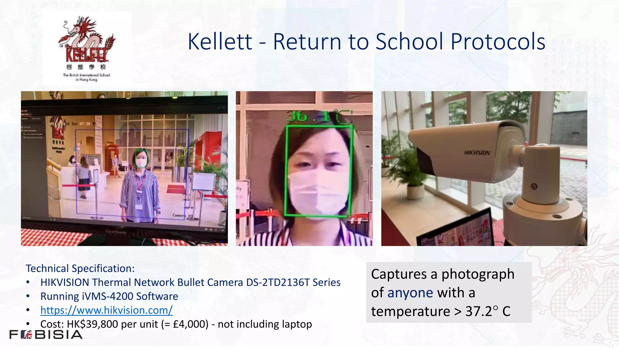 Kellett - Return to School Protocols
Technical Specification:
• HIKVISION Thermal Network Bullet Camera DS-2TD2136T Series
• Running iVMS-4200 Software
• https://www.hikvision.com/
• Cost: HK$39,800 per unit (= £4,000) - not including laptop
Captures a photograph
of anyone with a
temperature > 37.2 C
 