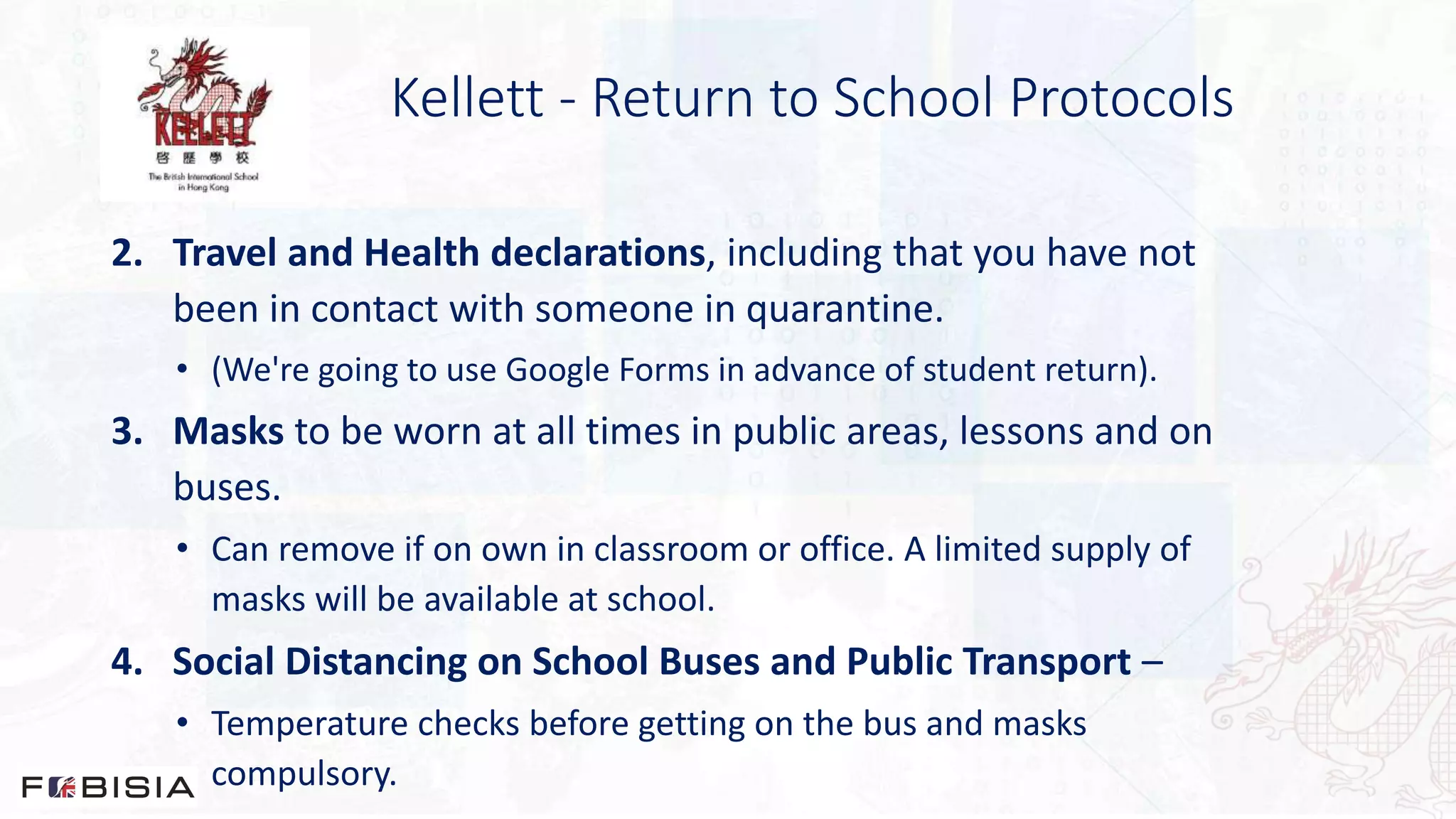 Kellett - Return to School Protocols
2. Travel and Health declarations, including that you have not
been in contact with someone in quarantine.
• (We're going to use Google Forms in advance of student return).
3. Masks to be worn at all times in public areas, lessons and on
buses.
• Can remove if on own in classroom or office. A limited supply of
masks will be available at school.
4. Social Distancing on School Buses and Public Transport –
• Temperature checks before getting on the bus and masks
compulsory.
 