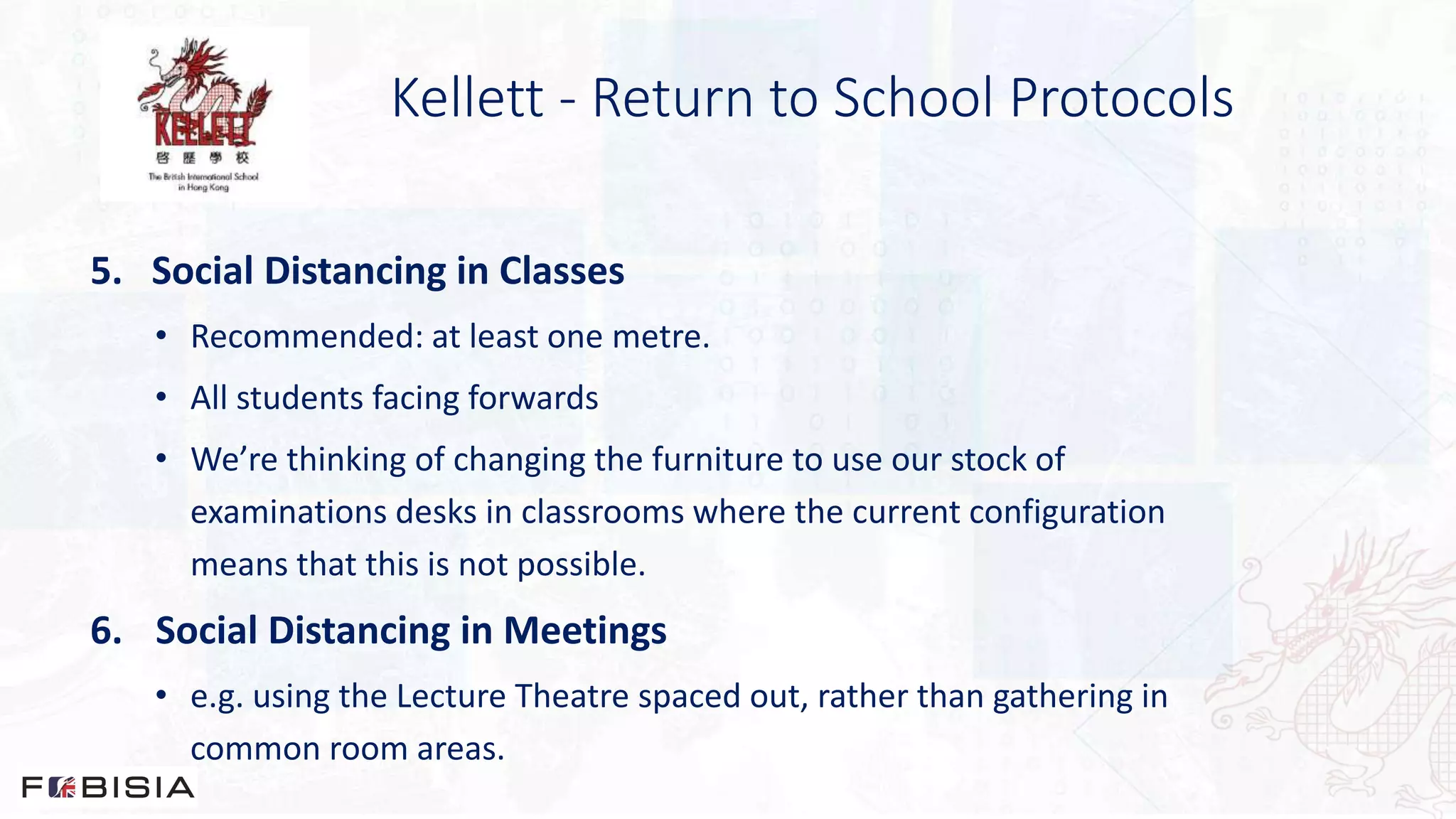 Kellett - Return to School Protocols
5. Social Distancing in Classes
• Recommended: at least one metre.
• All students facing forwards
• We’re thinking of changing the furniture to use our stock of
examinations desks in classrooms where the current configuration
means that this is not possible.
6. Social Distancing in Meetings
• e.g. using the Lecture Theatre spaced out, rather than gathering in
common room areas.
 