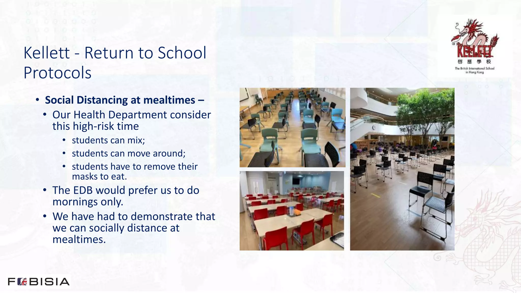 Kellett - Return to School
Protocols
• Social Distancing at mealtimes –
• Our Health Department consider
this high-risk time
• students can mix;
• students can move around;
• students have to remove their
masks to eat.
• The EDB would prefer us to do
mornings only.
• We have had to demonstrate that
we can socially distance at
mealtimes.
 
