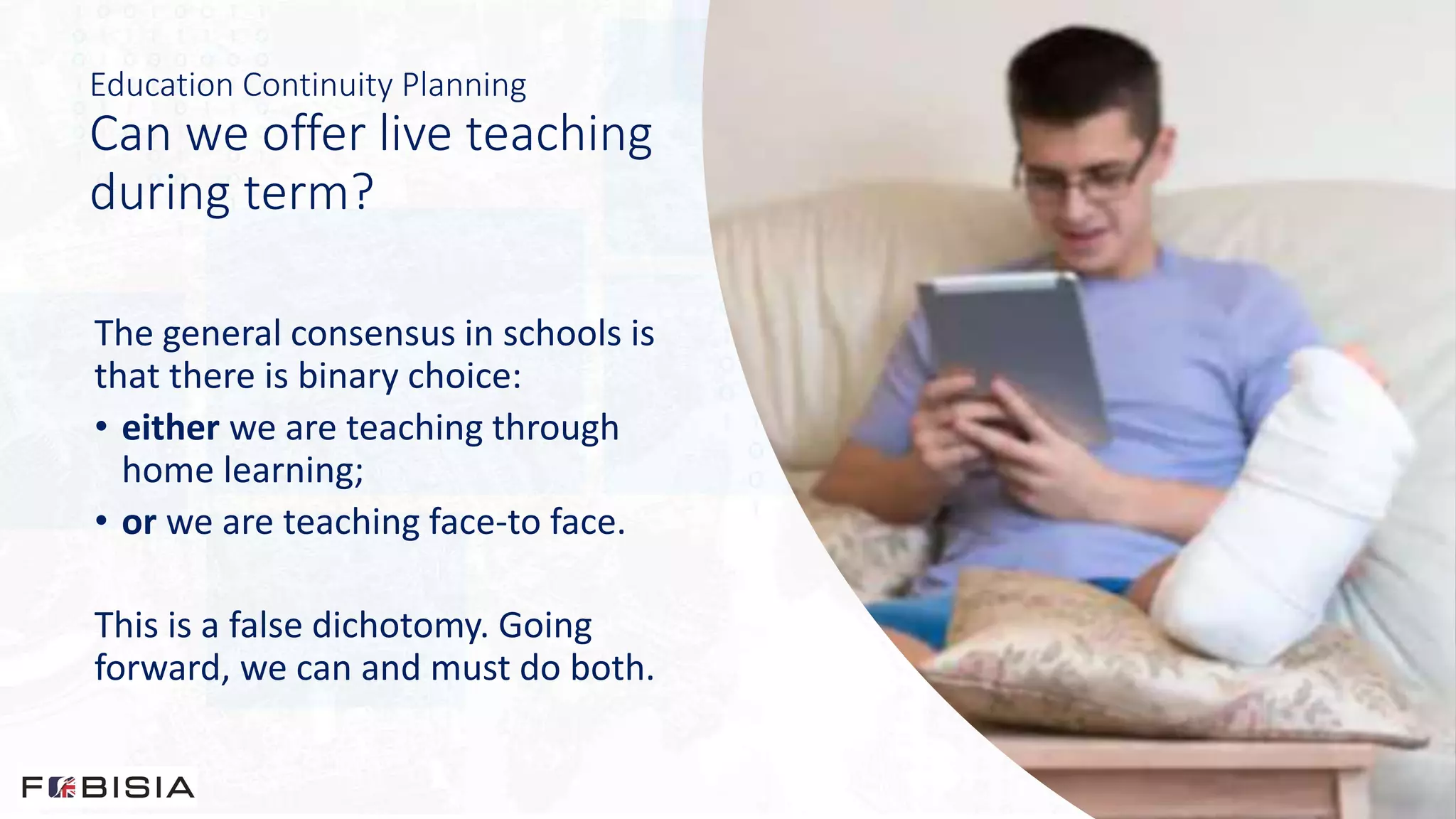 Education Continuity Planning
Can we offer live teaching
during term?
The general consensus in schools is
that there is binary choice:
• either we are teaching through
home learning;
• or we are teaching face-to face.
This is a false dichotomy. Going
forward, we can and must do both.
 