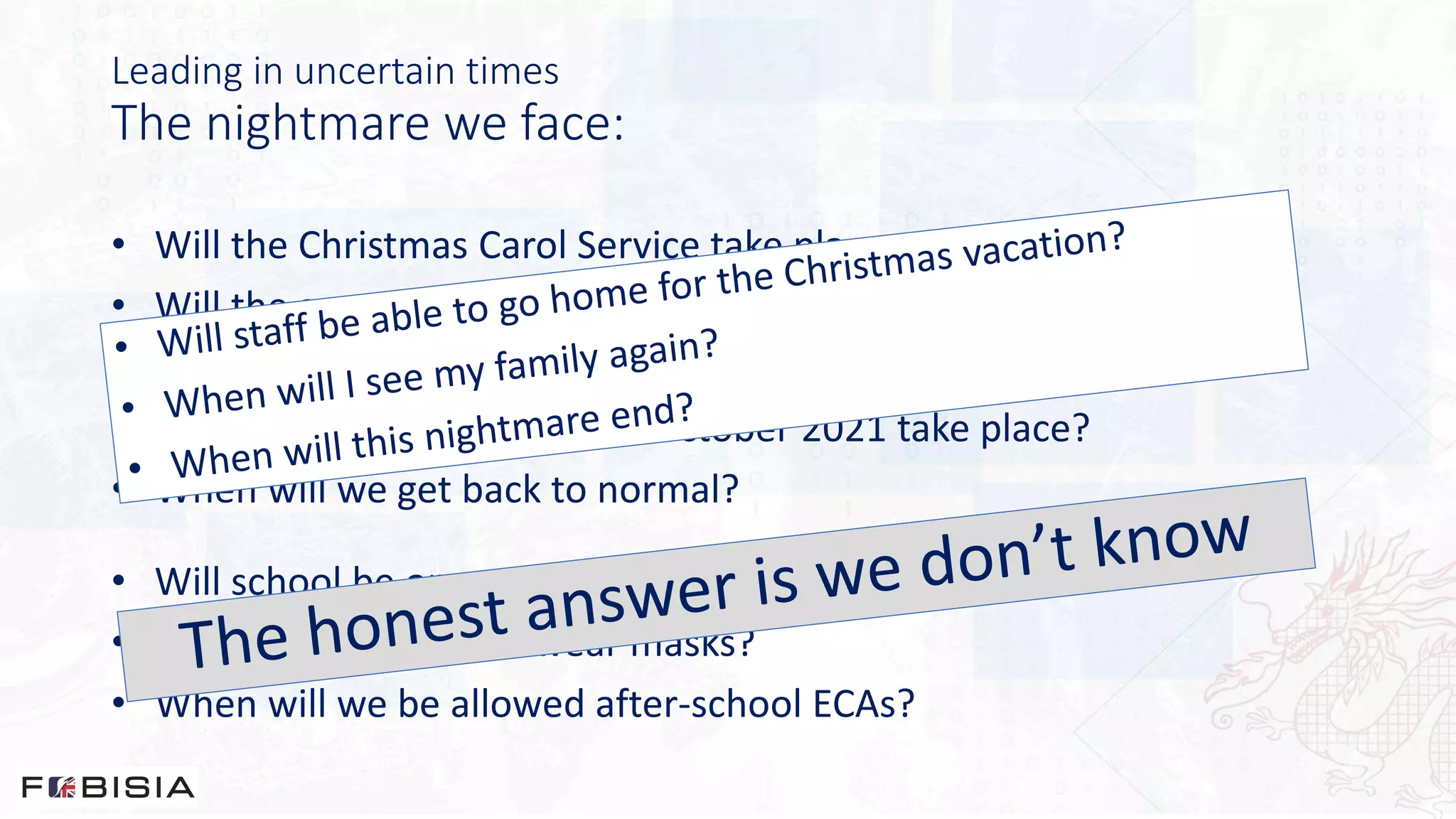 Leading in uncertain times
The nightmare we face:
• Will the Christmas Carol Service take place at the end of term?
• Will the annual Year 5 trip to Beijing take place next May?
• Will there be public exams next Summer?
• Will our school trips week in October 2021 take place?
• When will we get back to normal?
• Will school be open next week?
• When we not have to wear masks?
• When will we be allowed after-school ECAs?
 