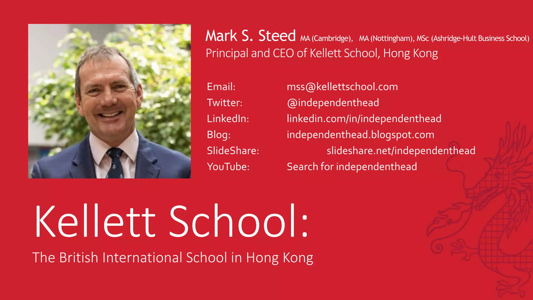 Mark S. Steed MA (Cambridge), MA (Nottingham), MSc (Ashridge-Hult Business School)
Principal and CEO of Kellett School, Hong Kong
Email: mss@kellettschool.com
Twitter: @independenthead
LinkedIn: linkedin.com/in/independenthead
Blog: independenthead.blogspot.com
SlideShare: slideshare.net/independenthead
YouTube: Search for independenthead
Kellett School:
The British International School in Hong Kong
 