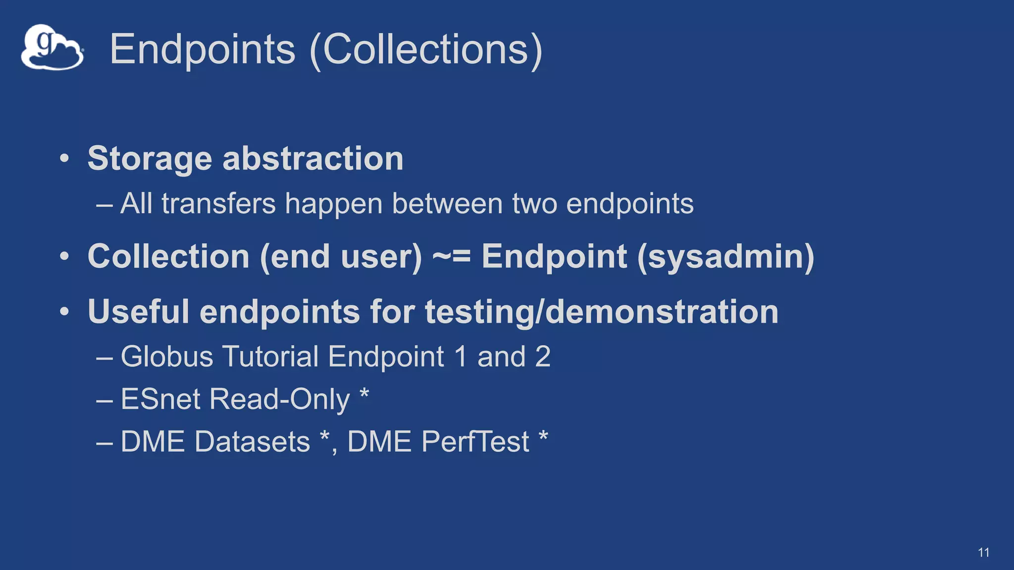 Endpoints (Collections)
• Storage abstraction
– All transfers happen between two endpoints
• Collection (end user) ~= Endpoint (sysadmin)
• Useful endpoints for testing/demonstration
– Globus Tutorial Endpoint 1 and 2
– ESnet Read-Only *
– DME Datasets *, DME PerfTest *
11
 