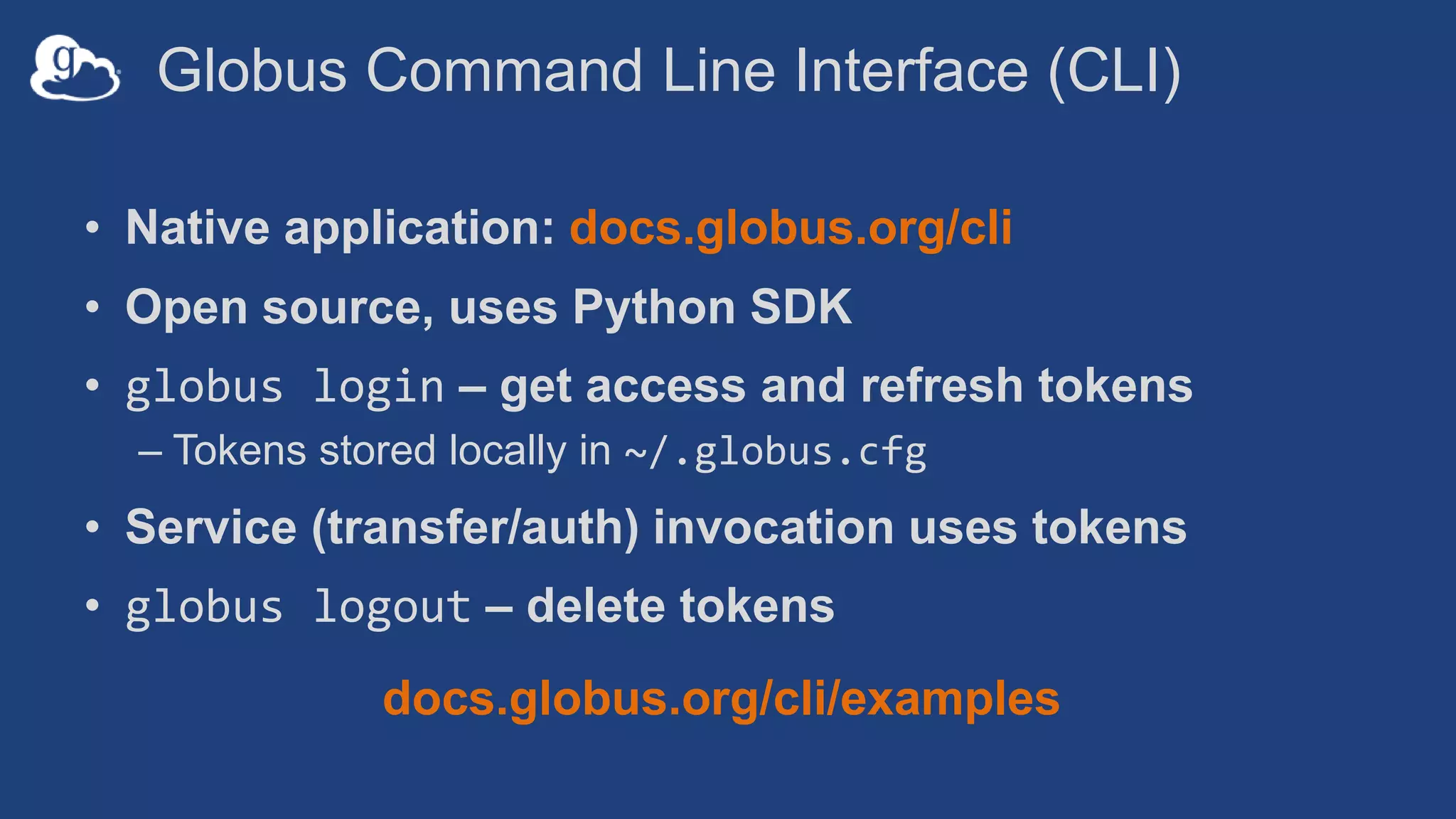 Globus Command Line Interface (CLI)
• Native application: docs.globus.org/cli
• Open source, uses Python SDK
• globus login – get access and refresh tokens
– Tokens stored locally in ~/.globus.cfg
• Service (transfer/auth) invocation uses tokens
• globus logout – delete tokens
docs.globus.org/cli/examples
 