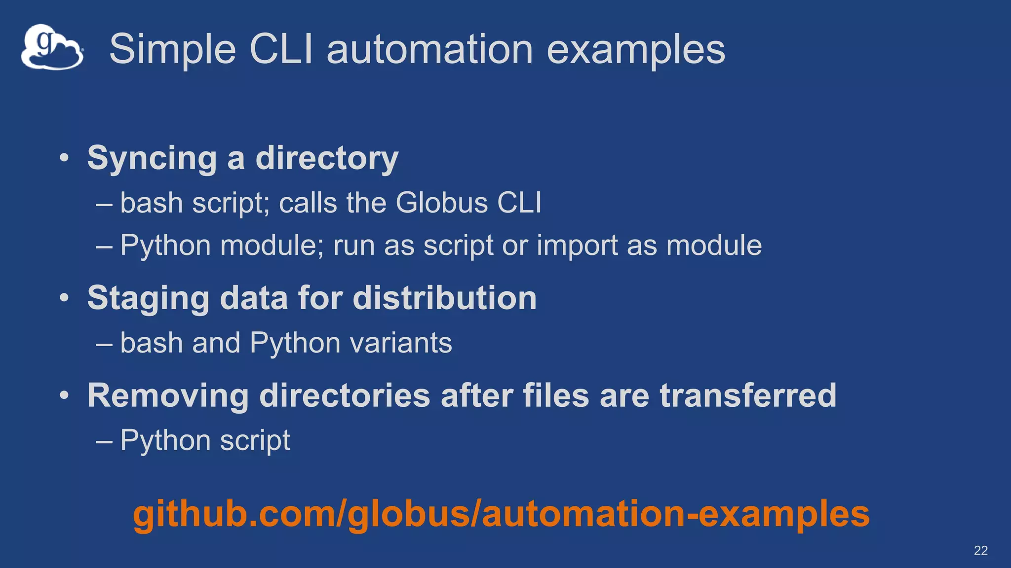 Simple CLI automation examples
• Syncing a directory
– bash script; calls the Globus CLI
– Python module; run as script or import as module
• Staging data for distribution
– bash and Python variants
• Removing directories after files are transferred
– Python script
22
github.com/globus/automation-examples
 